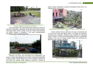 Apo
Fig
tabu
com
em
asso
F
atrae
a ár
uma
ostila de Projeto
gura 12 Área de es
Parqu
Áreas para jog
uleiros, destinad
mo jogar xadrez,
praças, parqu
ociadas a outros
Figura 13 Área com
Recantos com
em o público pe
reas de estar. P
a área livre. Q
o de Paisagism
star associada às á
ue do Birigui em Cu
gos: são caracte
as a atividades
damas, dominó
ues e calçadõe
s espaços espec
m Mesas – Cincina
m água: são m
elo agradável so
Podem também
uando nestes
mo
áreas para brincad
uritiba. Acervo do
erizadas pela pr
de interesse so
ó, cartas, etc. Po
es, e não est
cíficos.
ati, Estados Unidos
monumentos de
om e estão norm
servir como ref
espaços é per
deiras de crianças,
autor.
resença de mesa
ocial exclusivam
odem estar prese
tar necessariam
s. (MACEDO, 2001
contemplação,
malmente assoc
ferência espacia
mitido o acess
no
as de
mente,
entes
mente
1)
, que
iadas
al em
so do
públ
inter
Fig
o nív
estru
socia
públ
algu
ico à água, poss
resse físico, com
gura 14 Elemento c
Coreto: també
vel do piso acim
uturais e/ou veg
al e artístico, e
icas, como era
mas praças, jard
Figur
sibilitam a prátic
mo brincar.
com água no Parq
aut
ém funciona com
ma das demais
getação. Destin
serve para apre
a sua função o
dins e calçadões
a 15 Coreto, Torre
Prof. Vanes
1. Consideraçõ
ca de atividades
que do Tanguá em
tor.
mo área de esta
s áreas, e é cob
a-se para ativid
esentações mus
original. Pode
s.
es-RS. Acervo do a
ssa Goulart Dorn
1ões Iniciais
s de lazer ativo,
Curitiba. Acervo d
ar, normalmente
berto por eleme
dades de intere
sicais e solenid
ser encontrado
autor.
neles
0
com
do
e tem
entos
esses
ades
o em
 