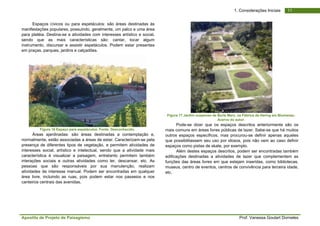 Apostila de Projeto de Paisagismo Prof. Vanessa Goulart Dorneles
111. Considerações Iniciais
Espaços cívicos ou para espetáculos: são áreas destinadas às
manifestações populares, possuindo, geralmente, um palco e uma área
para platéia. Destina-se a atividades com interesses artístico e social,
sendo que as mais características são: cantar, tocar algum
instrumento, discursar e assistir espetáculos. Podem estar presentes
em praças, parques, jardins e calçadões.
Figura 16 Espaço para espetáculos. Fonte: Desconhecido.
Áreas ajardinadas: são áreas destinadas a contemplação e,
normalmente, estão associadas a áreas de estar. Caracterizam-se pela
presença de diferentes tipos de vegetação, e permitem atividades de
interesses social, artístico e intelectual, sendo que a atividade mais
característica é visualizar a paisagem, entretanto permitem também
interações sociais e outras atividades como ler, descansar, etc. As
pessoas que são responsáveis por sua manutenção, realizam
atividades de interesse manual. Podem ser encontradas em qualquer
área livre, incluindo as ruas, pois podem estar nos passeios e nos
canteiros centrais das avenidas.
Figura 17 Jardim suspenso de Burle Marx, na Fábrica da Hering em Blumenau.
Acervo do autor.
Pode-se dizer que os espaços descritos anteriormente são os
mais comuns em áreas livres públicas de lazer. Sabe-se que há muitos
outros espaços específicos, mas procurou-se definir apenas aqueles
que possibilitassem seu uso por idosos, pois não vem ao caso definir
espaços como pistas de skate, por exemplo.
Além destes espaços descritos, podem ser encontradas também
edificações destinadas a atividades de lazer que complementem as
funções das áreas livres em que estejam inseridas, como bibliotecas,
museus, centro de eventos, centros de convivência para terceira idade,
etc.
 