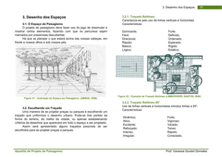 Apo
mos
marc
frent
traça
form
crité
esco
ostila de Projeto
3. Desenho
3.1. O Espaço
O projeto de
strar certos ele
cados por praze
Há que se pla
te a nossos olho
Figura 31 – Ilus
3.2. Escolhen
Uma maneira
ado que uniform
ma do terreno,
érios de desenho
Assim será
olhidos para se p
o de Paisagism
o dos Espaç
o do Paisagism
paisagismo dev
ementos, fazend
erosas descober
anejar o que est
os e sob nossos
stração do Espaço
ndo um Traçado
de se projetar p
mize o desenh
da malha da
os que aparecer
apresentado a
projetar praças e
mo
ços
mo
ve fazer uso do
do com que o
rtas.
tará acima das
s pés.
o em Paisagismo.
o
praças ou parqu
o urbano. Pode
cidade, ou ap
rá em todo o esp
alguns traçados
e parques.
jogo de dissimu
os percursos s
nossas cabeças
(ABBUD, 2006)
ues é escolhend
e-se tirar partid
enas estabelec
paço a ser proje
s possíveis de
ular e
sejam
s, em
do um
do da
cendo
tado.
e ser
Fig
3.2.1. Traçado
Caracteriza-se
Caracterísitcas
Dominante;
Fácil;
Direcional;
Rápido;
Básico;
Lógico;
gura 32 – Exemplo
3.2.2. Traçado
Uso de linhas
Caracterísitcas
Dinâmico;
Ativo;
Excitante;
Reforçado;
Intenso;
Irregular;
o Retilíneo
e pelo uso de lin
s:
o de Traçado Retilí
o Retilíneo 45°
verticais e horiz
s:
Prof. Vanes
3. Desenho do
has verticais e h
Forte;
Definido;
Ordenado
Esperado
Rígido;
Estático;
íneo (LIMBERGEE
zontaise introduz
Forte;
Vigoroso;
Variado;
Tenso;
Rápido;
Conectado
ssa Goulart Dorn
1os Espaços
horizontais
o;
o
R, SANTOS, 2000)
z linhas a 45°.
o.
neles
9
)
 