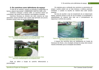 Apostila de Projeto de Paisagismo Prof. Vanessa Goulart Dorneles
235. Os caminhos como definidores do espaço
5. Os caminhos como definidores do espaço
“A rota de um caminho, quando se acomoda a configuração do
terreno, adquire mais sentido”. (LIMBERGER, SANTOS, 2000, p.34)
Conforme Limberger e Santos (200), os caminhos devem ser
confortáveis, não sendo muito íngremes, escorregadios e estreitos.
Caminhos Sinuosos ao contrário dos retos costuma ser mais
apreciados, porque permitem que o jardim seja apreciado aos poucos,
tornando o jardim maior do que ele realmente é.
Figura 40 – Exemplo de caminho sinuso com pedra portuquesa. Fonte
http://www.rosalbapaisagismo.com.br/rpjardins.htm#
Figura 41 - Exemplo de caminho sinuso com pedra portuquesa. Fonte
http://www.rosalbapaisagismo.com.br/rpjardins.htm#
Pode se definir a função do caminho diferenciando a
pavimentação.
Os materiais para a confecção dos caminhos ou pavimentos em
praças e jardins podem ser os mais diversos e criativos possíveis,
entretanto, o cuidado na escolha do material deve estar sempre
presente.
Na hora de escolher o tipo de revestimento de um determinado
espaço, devemos pensar no tipo de uso do espaço, na durabilidade e
adaptabilidade do material para este uso e principalmente na
segurança e conforto dos usuários.
Figura 42 - Exemplo de caminho sinuso com Madeira na grama. Fonte:
http://www.casaecia.arq.br/trab_aracaju2.htm
A largura dos caminhos deve ser estabelecida em função da
hierarquia dos fluxos, uma circulação principal da praça deve possuir
maiores dimensões que as circulações secundárias:
 