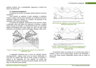 Apostila de Projeto de Paisagismo Prof. Vanessa Goulart Dorneles
286. Conhecendo a vegetação
podendo contribuir com a acessibilidade, segurança e conforto dos
idosos nas áreas livres.
6.1. Aspectos Paisagísticos
A presença das árvores nos espaços abertos públicos é de suma
importância.
Para escolher as espécies a serem adotadas é importante
analisar o espaço onde ela será implantada, se os edifícios do entorno
comportam, largura de calçadas, se o espaço é de descanso ou de
passagem, entre outras características.
A presença da vegetação, dependendo de seu porte em relação
à edificação, pode criar planos que organizam e dominem o espaço
urbano através da unificação, ou simplesmente formar uma cobertura
vegetal aconchegante para quem passa por baixo de suas copas
horizontais, sem modificar o perfil da edificação. (Mascaró, 2002, p.23)
Figura 52 - Paisagem urbana organizada pela vegetação. Fonte: (MASCARÓ
& MASCARÓ, 2002)
A vegetação implantada junto a muros em calçadas melhora
psicologicamente o espaço, assim como as árvores implantadas no
outro lado da calçada. Mas deve-se tomar cuidado ao escolher a
espécie a ser implantada em uma calçada, em função das
características da planta e da largura da própria calçada, para que não
haja um confinamento das pessoas.
Figura 53 Rua sem vegetação, os muros estreitam o espaço Fonte:
(MASCARÓ & MASCARÓ, 2002)
Figura 54 - A vegetação protege o muro e amplia psicologicamente os
espaços urbano, melhorando sua ambiência. Fonte (MASCARÓ &
MASCARÓ, 2002)
As palmeiras podem ser usadas em um caminho para marcar e
enfatizar o lugar a que se deseja chegar, devido a sua linearidade, o
que já não ocorre quando implantadas árvores onde as copas se
entrelaçam.
 