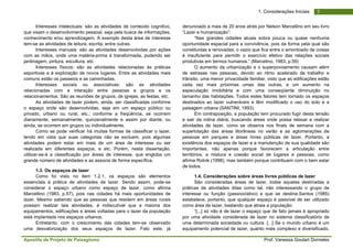 Apostila de Projeto de Paisagismo Prof. Vanessa Goulart Dorneles
31. Considerações Iniciais
Interesses intelectuais: são as atividades de conteúdo cognitivo,
que visam o desenvolvimento pessoal, seja pela busca de informações,
conhecimento e/ou aprendizagem. A exemplo desta área de interesse
tem-se as atividades de leitura, escrita, entre outras.
Interesses manuais: são as atividades desenvolvidas por ações
com as mãos, onde uma matéria-prima é transformada, podendo ser
jardinagem, pintura, escultura, etc.
Interesses físicos: são as atividades relacionadas às práticas
esportivas e à exploração de novos lugares. Entre as atividades mais
comuns estão os passeios e as caminhadas.
Interesses sociais ou associativas: são as atividades
relacionadas com a interação entre pessoas e grupos e os
relacionamentos. São as reuniões de grupos, de igrejas, as festas, etc.
As atividades de lazer podem, ainda, ser classificadas conforme
o espaço onde são desenvolvidas, seja em um espaço público ou
privado, urbano ou rural, etc.; conforme a freqüência, se ocorrem
diariamente, semanalmente, quinzenalmente e assim por diante; ou
ainda, se ocorrem em grupos ou individualmente.
Como se pode verificar há muitas formas de classificar o lazer,
tendo em vista que suas categorias não se excluem, pois algumas
atividades podem estar em mais de um área de interesse ou ser
realizada em diferentes espaços, e etc. Porém, nesta dissertação,
utilizar-se-á a classificação por áreas de interesse, que engloba um
grande número de atividades e as associa de forma específica.
1.3. Os espaços de lazer
Como foi visto no item 1.2.1, os espaços são elementos
essenciais à prática de atividades de lazer. Sendo assim, pode-se
considerar o espaço urbano como espaço de lazer, como afirma
Marcellino (1983, p.57), pois nas cidades há mais oportunidades de
lazer. Mesmo sabendo que as pessoas que residem em áreas rurais
possam realizar tais atividades, é indiscutível que a maioria dos
equipamentos, edificações e áreas voltadas para o lazer da população
está implantada nos espaços urbanos.
Entretanto, com o crescimento das cidades tem-se observado
uma desvalorização dos seus espaços de lazer. Fato este, já
denunciado a mais de 20 anos atrás por Nelson Marcellino em seu livro
“Lazer e humanização”:
“Nas grandes cidades atuais sobra pouca ou quase nenhuma
oportunidade espacial para a convivência, pois da forma pela qual são
constituídas e renovadas, o vazio que fica entre o amontoado de coisas
é insuficiente para permitir o exercício efetivo das relações sociais
produtivas em termos humanos.” (Marcelino, 1983, p.59)
O aumento da urbanização e o superpovoamento causam além
de estresse nas pessoas, devido ao ritmo acelerado de trabalho e
trânsito, uma menor privacidade familiar, visto que as edificações estão
cada vez mais próximas umas das outras, e um aumento na
especulação imobiliária e com uma conseqüente diminuição no
tamanho das habitações. Todos estes fatores tem tornado os espaços
destinados ao lazer vulneráveis e têm modificado o uso do solo e a
paisagem urbana (SANTINI, 1993).
Em contraposição, a população tem procurado fugir desta tensão
e sair da rotina diária, buscando áreas onde possa relaxar e realizar
atividades de lazer, como se observa nos finais de semana com a
superlotação das áreas litorâneas no verão e as aglomerações de
pessoas em parques e áreas livres públicas de lazer. Portanto, a
existência dos espaços de lazer e a manutenção de sua qualidade são
importantes, não apenas porque favorecem a articulação entre
territórios, a mistura e coesão social de lugares e pessoas, como
afirma Rolnik (1998), mas também porque contribuem com o bem estar
de todos.
1.4. Considerações sobre áreas livres públicas de lazer
São consideradas áreas de lazer, todas aquelas destinadas a
práticas de atividades ditas como tal, não interessando o grupo de
interesse ou função (passivo/ativo) a que se destine.Santos (1985)
estabelece, portanto, que qualquer espaço é passível de ser utilizado
como área de lazer, bastando que atraia a população:
“[...] só não é de lazer o espaço que de fato jamais é apropriado
por uma atividade considerada de lazer no sistema classificatório de
uma determinada sociedade ou cultura. [...] Se o mundo urbano é um
equipamento potencial de lazer, quanto mais complexo e diversificado,
 