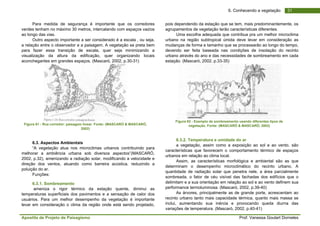 Apostila de Projeto de Paisagismo Prof. Vanessa Goulart Dorneles
316. Conhecendo a vegetação
Para medida de segurança é importante que os corredores
verdes tenham no máximo 30 metros, intercalando com espaços vazios
ao longo das vias.
Outro aspecto importante a ser considerado é a escala , ou seja,
a relação entre o observador e a paisagem. A vegetação se preta bem
para fazer essa transição de escala, quer seja minimizando a
visualização da altura da edificação, quer organizando locais
aconchegantes em grandes espaços. (Mascaró, 2002, p.30-31)
Figura 61 - Rua corredor: paisagem linear. Fonte: (MASCARÓ & MASCARÓ,
2002)
6.3. Aspectos Ambientais
“A vegetação atua nos microclimas urbanos contribuindo para
melhorar a ambiência urbana sob diversos aspectos”(MASCARÓ,
2002, p.32), amenizando a radiação solar, modificando a velocidade e
direção dos ventos, atuando como barreira acústica, reduzindo a
poluição do ar.
Funções:
6.3.1. Sombreamento
ameniza o rigor térmico da estação quente, diminui as
temperaturas superficiais dos pavimentos e a sensação de calor dos
usuários. Para um melhor desempenho da vegetação é importante
levar em consideração o clima da região onde está sendo projetado,
pois dependendo da estação que se tem, mais predominantemente, os
agrupamentos de vegetação terão características diferentes.
Uma escolha adequada que contribua pra um melhor microclima
urbano na região subtropical úmida deve levar em consideração as
mudanças de forma e tamanho que se processarão ao longo do tempo,
devendo ser feita baseada nas condições de insolação do recinto
urbano através do ano e das necessidades de sombreamento em cada
estação. (Mascaró, 2002, p.33-35)
Figura 62 - Exemplo de sombreamento usando diferentes tipos de
vegetação. Fonte: (MASCARÓ & MASCARÓ, 2002)
6.3.2. Temperatura e umidade do ar
a vegetação, assim como a exposição ao sol e ao vento, são
características que favorecem o comportamento térmico de espaços
urbanos em relação ao clima local.
Assim, as características morfológica e ambiental são as que
determinam o desempenho microclimático do recinto urbano. A
quantidade de radiação solar que penetra nele, a área parcialmente
sombreada, o fator de céu visível das fachadas dos edifícios que o
delimitam e a sua orientação em relação ao sol e ao vento definem sua
performance termoluminosa. (Mascaró, 2002, p.39-40)
As árvores, principalmente as de grande porte, acrescentam ao
recinto urbano tanto mais capacidade térmica, quanto mais massa se
inclui, aumentando sua inércia e provocando queda diurna das
variações de temperatura. (Mascaró, 2002, p.40-41)
 