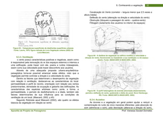 Apostila de Projeto de Paisagismo Prof. Vanessa Goulart Dorneles
326. Conhecendo a vegetação
Figura 63 - Temperaturas superficiais de dieefrentes superfícies urbanas.
Fonte: Laurie, 1978, figura retirada do Livro Vegetação urbana (2002) de
Lúcia Mascaró.
6.3.3. Ventilação
o vento possui características positivas e negativas, assim como
é responsável pela renovação do ar dos espaços externos e internos a
uma edificação, pode trazer com ele, poeira e ruídos indesejáveis,
assim como sua velocidade pode trazer desconforto aos usuários.
Através de uma adequada proposta urbano-arquitetônica-
paisagística torna-se possível amenizar estes efeitos, visto que a
vegetação permite controlar a direção e a velocidade do vento.
Dentre os fatores que determinam o desempenho da vegetação
com relação à ventilação, destacam-se as características do local:
permeabilidade e perfil do recinto, orientação com relação aos ventos
predominantes, densidade da ocupação e gabarito das edificações. As
características das espécies arbóreas como: porte, a forma, a
permeabilidade, o período de desfolhamento e a idade, também são
fatores determinantes de sua influência para as condições de
ventilação de um local. (Mascaró, 2002, p.45)
Segundo Robinete apud Mascaró (2002), são quatro os efeitos
básicos da vegetação em relação ao vento:
Canalização do Vento (corredor – largura menor que 2,5 vezes a
altura média)
Deflexão do vento (alteração na direção e velocidade do vento)
Obstrução (bloqueio a passagem do vento – quebra-vento)
Filtragem (isolamento dos usuários no interior de espaços)
Figura 64 - A distânia da vegetação ao edifício modifica a velocidade e
direção do vento, favorecendo ou impedindo a sua ventilação e a do espaço
aberto. Fonte: (MASCARÓ & MASCARÓ, 2002)
Figura 65 - O perfil heterogêneo da avenida arborizada aleatoriamente,
permite a deflexão do vento, quebrando o efeito de canal; Novo Hamburgo,
RS. Fonte: (MASCARÓ & MASCARÓ, 2002)
6.3.4. Acústica
As árvores e a vegetação em geral podem ajudar a reduzir a
contaminação do ruído de cinco maneiras diferentes: pela absorção do
som (elimina-se o som), pela desviação (altera-se a direção do som),
 