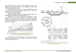 Apostila de Projeto de Paisagismo Prof. Vanessa Goulart Dorneles
336. Conhecendo a vegetação
pela reflexão (as ondas sonoras mudam de direção ao redor de um
objeto), por ocultamento (cobre-se o som indesejado com outro mais
agradável). (Mascaró, 2002, p.52)
As plantas absorvem mais os sons de alta freqüência que os de
baixa, sendo isso vantajoso para as pessoas, pois os sons mais
prejudiciais são os de alta freqüência.
Formas de controle acústico:
Barreiras acústicas: presença de espécies vegetais densa e de
diferentes alturas colaboram para atenuação do som.
Atenuação do som pela combinação de vegetação e massa
construída: criação de maciços vegetais nos canais formados pelos
edifícios, por onde penetra o som poluindo o centro dos quarteirões.
Pode-se também fazer desníveis no terreno artificialmente e implantar
gramíneas e vegetação.
Figura 66 - Exemplo de barreira acústica vegetal densa com plantas de
diferentes Alturas. (MASCARÓ & MASCARÓ, 2002)
Praça acústica: as praças verdes são zonas acusticamente
inertes. Elas interrompem o tecido urbano, e podem criar um limite
visual na perspectiva da rua.
Figura 67 - Exemplo de praça acústica. Fonte: Arizmendi, 1980, figura
retirada de Mascaró, 2002, p.57.
 