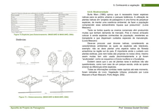 Apostila de Projeto de Paisagismo Prof. Vanessa Goulart Dorneles
366. Conhecendo a vegetação
Figura 72 Espécies para Estacionamento. (MASCARÓ & MASCARÓ, 2002)
Distâncias:
Figura 73 – Distanciamentos. (MASCARÓ & MASCARÓ, 2002)
6.4.8. Biodiversidade
Burle Marx (1980) opinou que é necessário trazer espécies
nativas para os jardins urbanos e parques botânicos. A utilização de
plantas nativas em “projetos de paisagismo é uma forma de perpetuar
espécies, de manter uma coerência ambiental, de fazer a população
compreender essa extraordinária riqueza que possuímos”. (Lúcia
Mascaro)
Tanto os hortos quanto os viveiros comerciais vêm produzindo
mudas que tenham demanda de mercado. Pois é menos arriscado
colocar à venda espécies conhecidas da população, resistentes ao
transplante e que dispensam cuidados especiais de manutenção.
(Lúcia Mascaro)
Deve-se procurar usar árvores nativas, considerando as
características ambientais as quais as espécies são toleráveis,
exemplo: não se deve plantar uma espécie nativa da floresta
amazônica na região sul do país. É importante ainda o cuidado com
plantas exóticas, pois nem todas são propicias no nosso clima, mesmo
assim muitas tem sido usada discriminadamente e já foram
“aculturadas”, como os coqueiros e (Cocos nucifera) e o Eucaliptos.
Existem casos que o uso de plantas raras e exóticas não são
questionáveis, como num caso de um parque escola, onde se queira
ensinar as diferenças entre espécies.
Todas as informações contidas neste capítulo até este momento,
foram retiradas do Livro: Vegetação Urbana, produzido por Lúcia
Mascaró e Ruan Mascaró, Porto Alegre: 2002.
 