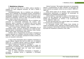 Apostila de Projeto de Paisagismo Prof. Vanessa Goulart Dorneles
377. Mobiliários Urbanos
7. Mobiliários Urbanos
De acordo com Bins Ely et al (2002), pode-se classificar o
mobiliário em quaro categorias funcionais, de modo a facilitar o
entendimento:
Orientação/Informação: São os mobiliários que contribuem e
ajudam para a satisfação de necessidades pontuais, momentâneas e
diversificadas dos usuários. Este mobiliários estão relacionados com a
identificação, orientação e informação do usuário no espaço público,
podendo ser publicitários, cultural ou oficial, como plantas de transito,
placas, mapas, nomes de ruas, entre outros.
Serviços de Base Proteção/Segurança: São os mobiliários que
preenchem as necessidades elementares dos usuários, como
segurança, saúde e transporte. Os mobiliários mais comuns dessa
classificação são: orelhões, lixeiras, bebedouros, sanitários, abrigo de
ônibus, bicicletário, caiza de correio, entre outros.
Lazer e cultura: Estes mobiliários estão relacionados com as
necessidades lúdicas, sensoriais, psicológicas e em matéria de lazer,
seja este passivo, contemplativo ou ativo. Exemplos: fontes, floreiras,
bancos, jogos, mesas, monumentos, entre outros.
Comércio: São os “Equipamentos de promoção e divulgação de
produtos oferecidos por entidades comerciais privada ou do Estado”
(BINS ELY, 2000, p.5). Exemplos: quiosques de revistas, de flores, de
sucos, de ‘souvenirs’, entre outros.
A seguir serão apresentados alguns mobiliários implantados es
espaços públicos. Segundo Bins Ely et al (2000, p.6), os mobiliários
podem ser “[...] avaliados segundo critérios de utilização, estética e
informação em relação aos seus aspectos morfológicos”.
Valores Informativos: “Reside na capacidade do objeto em
possibilitar que os significados que o intérprete lhe atribui facilitem sua
compreensão. A conotação pode ser usada como propósito
referencial”. (BINS ELY, 2000, p.7)
Entre os valores informativos encontramos a linguagem, a
percepção, a qualidade técnica, a legibilidade e informações
secundárias.
Valores Funcionais: “São aqueles relacionados às necessidades
básicas e complementares do objeto. Resultam da adequação das
formas materiais que agregam valores de uso ao mesmo”. (BINS ELY,
2000, p.8)
Estes valores podem ser de utilização, relação homemxobjeto
(características ergonômicas), de segurança, de conservação, de
durabilidade e de mobilidade/manuseabilidade.
Valores Estéticos: “A percepção do objeto e a interpretação que o
indivíduo faz dele dependem das características do mesmo, mas
também das características do indíviduo e seu condicionamento
cultural”. (BINS ELY, 2000, p.10)
Es valor está relacionado com o estilo do objeto, com a coerência
e a harmonia entre os elementos do objeto.
As informações contidas neste capítulo foram retiradas do
Caderno de Mobiliário Urbano, elaborado por Bárbara Palermo Szücs,
Ivana Lucy Szczuk, Patrícia Biasi Cavalcanti e Vera Helena Moro Bins
Ely.Grupo PET Arquitetura e Urbanismo, UFSC, 2000.
 