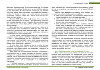 Apostila de Projeto de Paisagismo Prof. Vanessa Goulart Dorneles
41. Considerações Iniciais
tanto mais plenamente pode ser apropriado para este fim. Planejar
espaços para fins de lazer não é construir campos de futebol, ciclovias,
ou criar áreas verdes. É cultivar um meio urbano cujas ruas permitam
jogar uma ‘pelada’, andar de bicicleta, ou simplesmente passear à
sombra. O planejar é cultivar no sentido primeiro da palavra;
acompanhar o dia-a-dia, intervir dia a dia na escala do dia-a-dia.”
(SANTOS, 1985, p.142)
Macedo (1995, p.16) define “[...] espaços livres como todos
aqueles não contidos entre as paredes e tetos dos edifícios construídos
pela sociedade para sua moradia e trabalho”. Compreendendo, assim,
“[...] todas as ruas, praças, largos, pátios, quintais, parques, jardins,
terrenos baldios,[...]”.
Cabe salientar que o conceito de espaço livre é diferente de
espaços verdes, como explica Macedo (1995) que define este último
como todo o espaço onde exista vegetação. Assim, uma praça, que é
um espaço livre, pode ter ou não áreas ajardinadas, podendo ser
considerada ou não como uma área verde.
O termo “público” é utilizado quando refere-se a áreas que todas
as pessoas possam acessar e desfrutar, em qualquer momento do dia,
e onde a “responsabilidade por sua manutenção é assumida
coletivamente” (HERTZBERGER, 1999, p.12). É importante esclarecer
que as áreas públicas não são de responsabilidade exclusiva do
governo, como muitas vezes é entendido.
O termo áreas livres públicas de lazer é a melhor definição
encontrada para especificar todas as áreas urbanas, delimitadas por
edificações, com acesso irrestrito, que possibilitem a realização de
quaisquer atividades de lazer.
Estas áreas são de fundamental importância, formalmente e
funcionalmente, para as cidades, pois além de estimular o lazer e a
interação entre usuários, contribuem com a salubridade das habitações
humanas, com a organização das redes de infra-estrutura e com a
melhoria do microclima urbano (Souza, 2003, p.23). Estes espaços
também contribuem com a socialização e a valorização da
comunidade.
“A utilização de parques e praças pode ser considerada como um
índice positivo na qualidade de vida urbana, desde que esses espaços
sejam adequados para sua compatibilização com os aspectos cruciais
da vida contemporânea e, principalmente, com os lazeres” (Santini,
1993,p.44).
Bartalini (1986) estabelece que espaços livres possuem três
principais valores frente à cidade e a seus cidadãos:
Valor visual ou paisagístico, pois representam referenciais nas
cidades, contribuindo com a identidade dos locais.
Valor recreativo, pois ao levar em consideração as
peculiaridades sociais, econômicas e culturais dos usuários,
permitem uma melhor apropriação.
Valor ambiental, pois contribui com a qualidade ambiental
urbana, como por exemplo pela presença de arborização que
atenua os efeitos das ‘ilhas de calor’, colabora na proteção do
solo contra a erosão e protege os cursos de água.
Além dos três valores que se destacam, as áreas livres públicas
de lazer possibilitam as mais variadas atividades de lazer, de qualquer
grupo de interesse, e ainda podem conter qualquer espaço de lazer,
conforme sua implantação, dimensão ou comunidade a qual estiverem
inseridas.
Como foi visto, a presença das áreas livres públicas de lazer nos
espaços urbanos tem inúmeras vantagens para as cidades e seus
cidadãos, e além disto, em relação a terceira idade, estas áreas
representam um espaço de lazer com grande potencial, pois
convergem as mais diferentes classes sociais e faixas etárias,
permitindo interação social, e ainda disponibilizam espaços para
práticas de atividades sem ônus.
1.4.1. Classificações das áreas livres públicas de lazer
Para analisar áreas livres públicas de lazer, é necessário
conhecer suas denominações ou classificações. Como todas se
destinam as atividades de lazer da população, suas diferenciações são
definidas a partir das funções das atividades de lazer, da sua
implantação, seja em bairros, conjuntos residências, áreas litorâneas,
etc., ou ainda conforme a história das regiões e países, ou seja, a
época e o local em que foram construídas, como por exemplos os
jardins ingleses, e os parques nos Estados Unidos.
 