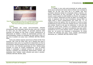 Apostila de Projeto de Paisagismo Prof. Vanessa Goulart Dorneles
438. Revestimentos
Figura 99. Pedra portuguesa de três cores, composta totalmente de calcário,
Maracanã, Município do Rio de Janeiro, RJ. Fonte: Fonte:
http://www.motoki.hpg.ig.com.br/2001/Itu2/Itu2_8.html
Ardósia
“As ‘ardósias’ são rochas semi-ornamentais utilizadas
principalmente como decoração interna de pisos, junto com a pintura
de verniz para dar brilho artificial. As principais pedreiras estão
presentes nos Estados de São Paulo e Paraná, explotando-se os
afloramentos de folhelho e ardósia da sedimentação permiana não
metamorfoseados. Existem as variedades de cores verde e cinza, e o
tipo cinza é avaliado com preço maior. (VARGAS, MOTOKI, NEVES.
2004)
Como uma ‘ardósia’ especial, menciona-se a Pedra de São Tome
(quartzito, São Tomé de Letras, MG), que é utilizado para pisos e
revestimentos. Esta rocha é um quartzito de metamorfismo do final do
Precambriano intercala camadas finas de muscovita, de espessura em
torno de 2mm, com intervalos aproximados de 10cm. Através destas
camadas, as rochas se rompem paralelamente, como se fossem
ardósia. A explotação é realizada somente em afloramentos. Os
milonitos e gnaisses com bandamento desenvolvidos, também, são
explotados como "ardósia", sendo utilizados para pisos e paredes”.
(VARGAS, MOTOKI, NEVES. 2004)
Basalto
“O ‘basalto’ é uma rocha semi-ornamental de caráter peculiar,
sendo pouco conhecido até mesmo dentro do Brasil, com a exceção da
Região Sul. De fato, esta rocha não é um basalto, mas, fluxo
piroclástico altamente soldado de composição riolítica a dacítica, com
textura desenvolvida de fluxo secundário. Os fluxos piroclásticos
ocupam a parte superior do platô basáltico do Paraná, de erupção no
início do Cretáceo, distribuídos ao longo de 300km com direção leste-
oeste. A espessura total dos fluxos piroclásticos alcança 500m na
região litoral e diminui gradativamente para oeste (Fig. 11). As
unidades de fluxo têm apenas 10cm de intervalo e a rocha se rompe
paralelamente ao longo do limite das unidades de fluxo, como se fosse
uma ardósia. Devido ao alto grau de soldamento, a rocha tem alta
firmeza em certos locais, portanto, aí é explotado como brita para
construção de estradas. A cor geral é normalmente cinza clara, porém,
apresenta-se com as cores amarela, marrom, vermelha, cinza escura,
preta, etc., de acordo com impurezas e intemperismo. As rochas
cortadas são utilizadas para pisos, muros, paredes, pavimentações
decorativas, etc”. (VARGAS, MOTOKI, NEVES. 2004)
 