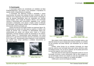 Apostila de Projeto de Paisagismo Prof. Vanessa Goulart Dorneles
449. Iluminação
9. Iluminação
A iluminação poderia ser considerada um mobiliário de Base
Proteção/Segurança, mas devido a sua variedade e importância no
espaço urbano, é especificada em separado.
A iluminação não determina funções e atividades a serem
desenvolvidas nas áreas livres públicas de lazer, entretanto, além de
contribuir com a segurança, pois permite controle visual e constrange a
ação de pessoas desordeiras, pode ser implantada com diversas
outras funções, como criação de espaços cênicos, com iluminação
colorida e direcionada para monumentos, vegetação e etc., quando
associada a sinalizações, como placas e mapas, auxilia na obtenção
de informação, pode colaborar também com a orientação, marcando e
direcionando caminhos principais, etc.
Quanto aos tipos de iluminação existem as superiores (figura 19),
caracterizadas por postes com altura igual ou superior a 3 metros, com
função de iluminar vias e avenidas; as intermediárias (figura 20),
caracterizadas por postes com alturas entre 1metro e 3 metros,
destinados a iluminar passeios e pistas de caminhada ou de ciclismo;
inferiores (figura 21), caracterizados pelos balizadores, com altura
abaixo de 1m, que serve de marcador visual em caminhos; e os pontos
de luz (figura 22), caracterizados pelos projetores e luzes focalizadas,
que servem para marcar caminhos e enfatizar monumentos ou
elementos vegetais.
Figura 100 Iluminação inferior. Fonte:
SERRA, 1996, p.150
Figura 101 Ponto de luz. Fonte:
SERRA, 1996, p.146
Figura 102Iluminação superior. SERRA,
1996, p.124.
Figura 103 Iluminação
intermediária. SERRA, 1996, p.126
Não existem muitos critérios para propor iluminação externa, pois
depende sempre do que se deseja para as áreas externas, ao contrário
do que acontece nas áreas internas, que necessitam de um cálculo
exclusivo.
Existem várias formas de se implantar iluminação em áreas
externas, pode-se usar iluminação baixa, para marcar caminhos; pode-
se enfatizar arvores, com uso de luz colorida; uso de postes para tornar
os caminhos seguros; entre outros critérios.
Para tanto deve-se tomar algumas precauções quanto ao uso da
iluminação, de forma a evitar ofuscamento. Não se deve exagerar no
uso de iluminação noturna com respeito ao ciclo dos organismos vivos
(bio-ritmo), a menos que se esteja em um estádio de futebol.
Critério para o uso de iluminação em postes:
 