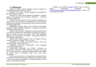 Apostila de Projeto de Paisagismo Prof. Vanessa Goulart Dorneles
49<11. Bibliografia
11. Bibliografia
ABBUD, B. (2006). Criando Paisagens: Guia de Trabalho em
Arquitetura Paisagística. São Paulo: Senac.
MACEDO, S. S. (2001). Cd-room Paisagismo Contemporâneo.
São Paulo: Quapá, FAU-USP.
NEUFERT, E. (1981). Arte de projetar em arquitetura : principios,
normas e prescriscoes sobre construcao, instalacoes, .... Barcelona
[Espanha]: Gustavo Gili.
CUNHA, Rita Dione Araújo. Os usos, funções e tratamento das
áreas de lazer da área central de Florianópolis. Tese de Doutorado.
Engenharia de produção da Universidade Federal de Santa Catarina.
Florianópolis 2002. 353p.
LIMBERGER, Lucienne Rossi Lopes, SANTOS, Nara Rejane
Zamberlan. Caderno Didático Paisagismo 1. Universidade Federal de
Santa Maria. Março 2000. 63p.
Macedo, Carla Ferreira de. Avaliação dos atributos determinantes
na escolha de ambientes de permanência em espaço livre público a
partir do método da grade de atributos. 2003. 150f. Dissertação
(Mestrado em Engenharia de Produção) – Universidade Federal de
Santa Catarina, Florianópolis.
Macedo, Silvio Soares. Espaços Livres. In: Paisagem Ambiente
Ensaios 7. São Paulo: FAUUSP, 1995. v7. p15-56.
MASCARÓ, Lucia Raffo de. Ambiência Urbana. 1ªed. Porto
Alegre: Sagra:DC Luzzatto, 1996.199p
MASCARÓ, Lucia Raffo de; MASCARÓ, Ruan. Vegetação
Urbana. Porto Alegre: 2002.
PREFEITURA MUNICIPAL DE RECIFE. Secretaria de
Planejamento, Urbanismo e Meio Ambiente. As praças que a gente
tem, as praças que a quer: manual de procedimentos para intervenção
em praças. Recife: A Secretaria, 2002. 118p. Lúcia Leitão,
organizadora.
SILVA, Leonora, Cristina, da. Requalificação de Espaço Público
na Área Central da Cidade de Lages. Trabalho de Conclusão de Curso
1, Curso de Arquitetura e Urbanismo, Universidade Federal de Santa
Catarina. Florianópolis, 2004.84p.
VARGAS, Thaís; MOTOKI, Akihisa; NEVES, José Luiz Peixoto.
Rochas ornamentais. Disponível em
<http://www.motoki.hpg.ig.com.br/2001/Itu2/Itu2_8.html>, acesso em
21 de dezembro de 2004
 