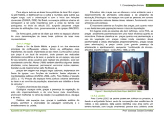 Apostila de Projeto de Paisagismo Prof. Vanessa Goulart Dorneles
51. Considerações Iniciais
Para alguns autores as áreas livres públicas de lazer têm origem
na pré-história, e destinavam-se a cultos e reuniões; para outros sua
origem surgiu com a urbanização e com o inicio das relações
comerciais (CUNHA, 2002). No Brasil, os espaços públicos urbanos só
começaram a ter certa importância com a vinda da família real
portuguesa, no inicio do século XIX, surgindo pequenas praças
vinculas às edificações civis, governamentais e às igrejas (MACEDO,
1999).
De forma geral, pode-se de dizer que entre os espaços urbanos
há cinco denominações de áreas livres públicas de lazer mais
representativas:
1.4.1.1. Praça:
Desde o fim da Idade Média, a praça é um dos elementos
principais da configuração urbana, tendo as edificações mais
importantes, da cidade, implantadas ao seu redor. Cunha (2002) coloca
que praça é um local de encontro, onde possam ser realizadas
atividades comunitárias e de lazer, e, portanto, se um espaço, seja qual
for seu tamanho, atraia usuários para realizar tais atividades, pode ser
considerado como tal. Afonso (1999) também identifica algumas destas
atividades, como descansar, permanecer, encontrar outras pessoas,
transitar ou até mesmo tomar café. No Brasil, as
praças têm origem nos antigos largos coloniais, implantados em
frente às igrejas, com funções de comércio, festas religiosas e
manifestações públicas (CUNHA, 2002, p.26). Para Robba e Macedo
(2003, p. 17) “Praças são espaços livres públicos urbanos destinados
ao lazer e ao convício da população, acessíveis aos cidadãos e livres
de veículos.”.
Funções urbanísticas das praças:
Ecológica: espaços onde, graças a presença da vegetação, do
solo não impermeabilizado e de uma fauna mais diversificada,
promovem melhorias no clima da cidade e na qualidade do ar, da água
e do solo;
Estética: são espaços que, graças à qualidade estética do
projeto, permitem a diversidade da paisagem construída e o
embelezamento da cidade;
Educativa: são praças que se oferecem como ambiente para o
desenvolvimento de atividades extra-classe e de programa de
educação; Psicológico: são espaços nos quais as pessoas, em contato
com os elementos naturais dessas áreas, relaxam, funcionando como
ambientes anti-estresse.
É importante salientar as funções das praças, pois quanto maior
o uso desta área pela população menos o risco de depredação.
Em lugares onde as estações são bem definidas, como POA, as
praças arcialmente pavimentadas tem uma maior eficiência quanto ao
microclima. Pode-se classificar as praças quanto sua pavimentação e
uso da vegetação em: praças mistas (onde coexistem áreas
pavimentadas e áreas arborizadas proporcionalmente), praças secas
(sem arborização), e praça úmida (com grande presença de
arborização e ajardinamento), apresenta: “combinação de árvores,
arbustos, espelho d’água”. MASCARÓ, 1996, p.181)
Figura 1 - Security Pacific Bank Plaza. (MACEDO, 2001)
1.4.1.2. Jardim
Para Cunha (2002) os jardins podem ser públicos ou privados, e
desde a antiguidade faziam parte da composição das residências de
nobres e dos palácios. Esta autora identifica esta área como um
terreno fechado, com função ornamental, passiva e/ou utilitária, onde
 