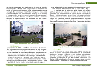 Apostila de Projeto de Paisagismo Prof. Vanessa Goulart Dorneles
61. Considerações Iniciais
há diversas vegetações, com predominância de flores e legumes.
Conforme Robba e Macedo (2003, p.16) os jardins se diferenciam das
praças por não possuírem programa social, como atividades de lazer e
recreação, “[...] são espaços livres fundamentais para a melhoria da
qualidade ambiental, pois permitem melhor circulação do ar, insolação
e drenagem, além de servirem como referenciais cênicos da cidade”.
Entretanto, os Jardins Botânicos, com função ecológica e ambiental,
permitem o desenvolvimento de atividades em seu interior,
principalmente o lazer passivo.
Figura 2 - Jardin Atlantique, Paris. (MACEDO, 2001)
1.4.1.3. Parque
Macedo e Sakata (2003, p.13) definem parque como “[...] um espaço
livre público estruturado por vegetação e dedicado ao lazer da massa
urbana.”, sendo um elemento típico da grande cidade moderna. Pode-
se dizer que trata-se de uma tipologia de área livre pública recente, se
comparada as praças, e que comporta muitas definições: parque
temático, parque de diversões, parque ecológico, parque nacional,
parque recreativo, etc. (BARCELLOS, 1999). Os parques surgiram
apenas no séc. XIX, com o crescimento da urbanização das cidades
decorrente da Revolução Industrial e da migração, em resposta a baixa
qualidade de vida nas cidades. A intenção de sua implantação era
tornar os trabalhadores mais satisfeitos com o trabalho e com o local
onde moravam. Outro conceito é dado por Cunha (2002, p.26):
“Os parques para os americanos e os ingleses são espaços
públicos grande com extensos gramados e ou grandes áreas
vegetadas para fins recreativos. Os parques tiveram nascimento na
Europa e originalmente eram terras privadas externas e arborizadas,
onde se conservavam animais de caça para o divertimento da nobreza.
Depois, com a revolução Industrial, os parques passaram a ter acesso
público e ganharam status de amplos jardins, em sua maioria com
paisagens bucólicas e campestres para trazer a amenidade da vida do
campo para dentro das cidades”.
Figura 3 - Hudson River Park (MACEDO, 2001)
1.4.1.4. Rua
Muito embora, se entenda como rua o espaço destinado ao
trafego de veículos, esta engloba também a função de circulação de
pedestres e ciclistas. Hertzberger (1999) extrapola este conceito,
definindo a rua como um lugar propício ao contato social entre seus
moradores, comparando-a a uma sala de estar comunitária. Para
Cunha (2002), esta área tem função de passagem e de encontros,
correspondendo a maior parte dos espaços livres em uma cidade.
 