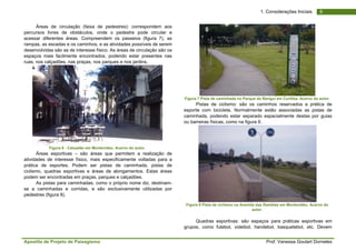 Apostila de Projeto de Paisagismo Prof. Vanessa Goulart Dorneles
81. Considerações Iniciais
Áreas de circulação (faixa de pedestres): correspondem aos
percursos livres de obstáculos, onde o pedestre pode circular e
acessar diferentes áreas. Compreendem os passeios (figura 7), as
rampas, as escadas e os caminhos, e as atividades possíveis de serem
desenvolvidas são as de interesse físico. As áreas de circulação são os
espaços mais facilmente encontrados, podendo estar presentes nas
ruas, nos calçadões, nas praças, nos parques e nos jardins.
Figura 6 - Calçadão em Montevideo. Acervo do autor.
Áreas esportivas – são áreas que permitem a realização de
atividades de interesse físico, mais especificamente voltadas para a
prática de esportes. Podem ser pistas de caminhada, pistas de
ciclismo, quadras esportivas e áreas de alongamentos. Estas áreas
podem ser encontradas em praças, parques e calçadões.
As pistas para caminhadas, como o próprio nome diz, destinam-
se a caminhadas e corridas, e são exclusivamente utilizadas por
pedestres (figura 8).
Figura 7 Pista de caminhada no Parque do Barigui em Curitiba. Acervo do autor.
Pistas de ciclismo: são os caminhos reservados a prática de
esporte com bicicleta. Normalmente estão associadas as pistas de
caminhada, podendo estar separado espacialmente destas por guias
ou barreiras físicas, como na figura 9.
Figura 8 Pista de ciclismo na Avenida das Ramblas em Montevidéu. Acervo do
autor.
Quadras esportivas: são espaços para práticas esportivas em
grupos, como futebol, voleibol, handebol, basquetebol, etc. Devem
 