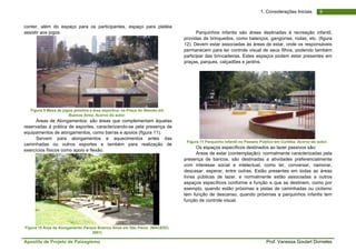 Apostila de Projeto de Paisagismo Prof. Vanessa Goulart Dorneles
91. Considerações Iniciais
conter, além do espaço para os participantes, espaço para platéia
assistir aos jogos.
Figura 9 Mesa de jogos próxima a área esportiva, na Praça do Alemão em
Buenos Aires. Acervo do autor.
Áreas de Alongamentos: são áreas que complementam àquelas
reservadas à prática de esportes, caracterizando-se pela presença de
equipamentos de alongamentos, como barras e apoios (figura 11).
Servem para alongamentos e aquecimentos antes das
caminhadas ou outros esportes e também para realização de
exercícios físicos como apoio e flexão.
Figura 10 Área de Alongamento Parque Buenos Aires em São Paulo. (MACEDO,
2001)
Parquinhos infantis são áreas destinadas à recreação infantil,
providas de brinquedos, como balanços, gangorras, rodas, etc. (figura
12). Devem estar associadas às áreas de estar, onde os responsáveis
permanecem para ter controle visual de seus filhos, podendo também
participar das brincadeiras. Estes espaços podem estar presentes em
praças, parques, calçadões e jardins.
Figura 11 Parquinho Infantil no Passeio Público em Curitiba. Acervo do autor.
Os espaços específicos destinados ao lazer passivos são:
Áreas de estar (contemplação): normalmente caracterizadas pela
presença de bancos, são destinadas a atividades preferencialmente
com interesse social e intelectual, como ler, conversar, namorar,
descasar, esperar, entre outras. Estão presentes em todas as áreas
livres públicas de lazer, e normalmente estão associadas a outros
espaços específicos conforme a função a que se destinem, como por
exemplo, quando estão próximas a pistas de caminhadas ou ciclismo
tem função de descanso, quando próximas a parquinhos infantis tem
função de controle visual.
 