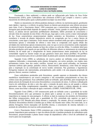 FACULDADE RORAIMENSE DE ENSINO SUPERIOR
CURSO DE AGRONOMIA
FORRAGICULTURA E NUTRIÇÃO ANIMAL
Profº Esp. Denysson Amorim – agrobiorr@yahoo.com.br
Página10
Excetuando o fator ambiental, a rebrota pode ser influenciada pelo Índice de Área Foliar
Remanescente (IAFr), pelos Carboidratos não estruturais (CHO‟s) que compõe a reserva e pelos
mecanismo de rebrota pelos quais a planta poderá recompor sua área foliar.
Dentre os mecanismos de rebrota podemos destacar a rebrota via meristema apical, geralmente
mais rápida e vigorosa, e a rebrota via gemas basais ou laterais que propiciam uma rebrota um pouco
mais lenta. Corsi e Nascimento Júnior, 1994 comentam que a característica morfológica da planta
forrageira para produtividade depende do manejo utilizado. Assim, quando os cortes são freqüentes e
baixos, as plantas devem apresentar perfilhamento abundante, hábito prostrado de crescimento e
elevado ritmo de expansão de área foliar a fim de que, logo após o corte, ocorra a maior interceptação
de luz. Essas características proporcionariam rápidos aumentos na fotossíntese e ofereceriam
resistência à invasão de plantas indesejáveis através de competição por luz e outros fatores de
crescimento, como água e nutrientes. Esses mesmo autores ressaltam ainda que após a eliminação dos
meristemas apicais a velocidade de rebrota é mais lenta se comparada com aquela obtida das
atividades dos meristemas apicais remanescentes, uma vez que os novos crescimentos serão originados
do desenvolvimento de gemas situadas na base dos colmos ou axila das folhas. A condição ideal para
elevadas produções seria aquela em que perfilhos de diferentes alturas se misturassem na comunidade
botânica de tal modo que o elongamento de hastes proporcionasse maior penetração da luz na
comunidade vegetal ao mesmo tempo em que garantisse maior peso desses perfilhos. Os perfilhos
menores concorreriam para elevar a produtividade da planta pelo aumento da densidade populacional.
Segundo Costa (2006) as substâncias de reserva podem ser definidas como substâncias
orgânicas elaboradas e armazenadas pelas plantas forrageiras, em certos períodos, nos órgãos mais
permanentes (raízes, base dos caules, estolões, rizomas etc.), para serem utilizadas, em momento
oportuno (rebrota após pastejo, períodos críticos, florescimento, dormência), como fonte de energia
para a respiração ou na constituição de novos tecidos estruturais. Nas gramíneas e leguminosas
forrageiras tropicais são representadas, principalmente, pelo amido e de uma pequena proporção de
glucose, frutose, sacarose e maltose.
Esses carboidratos produzidos pela fotossíntese, quando superam os desmandos dos drenos
metabólicos transformam-se em reserva energética e são acumulados principalmente na base dos
colmos (caso das gramíneas). Esse carboidrato pode ser utilizado, após desfolhas, para recuperação da
planta através da formação de nova área fotossintética e crescimento de raízes. A rebrota é afetada pela
reserva de carboidratos de dois a sete dias após a remoção da parte aérea ou até quando a rebrota
apresentou uma folha completamente expandida. Após esse período a rebrota depende de outros
fatores, como área foliar e absorção de água e nutrientes. (CORSI ; NASCIMENTO JR., 1994).
Segundo Costa (2006), o IAF remanescente pode ser definido como a quantidade de tecido
fotossinteticamente ativo que permanece na planta após o pastejo ou corte, e é de fundamental
importância no manejo de uma pastagem. A rebrota se dará às expensas dos produtos da fotossíntese
das folhas remanescentes, desde que a quantidade de CO2 assimilada seja superior ou igual à
quantidade de CO2 liberada pela planta durante a respiração. No entanto, deve-se considerar que a
eficiência fotossintética diminui à medida que as folhas vão ficando mais velhas. Por outro lado, se as
plantas forrageiras forem manejadas sob desfolha intensa, o crescimento do sistema radicular e o
acúmulo de carboidratos de reservas serão prejudicados.
Corsi e Nascimento Júnior (1994) comentam que a área foliar remanescente após a desfolha
assume importância para aumentar o vigor da rebrota devido à imediata produção de carboidratos pela
fotossíntese, proporcionando à planta menor tempo de dependência sobre o nível de carboidrato de
reserva para sua recuperação.
 