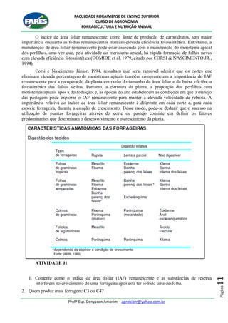 FACULDADE RORAIMENSE DE ENSINO SUPERIOR
CURSO DE AGRONOMIA
FORRAGICULTURA E NUTRIÇÃO ANIMAL
Profº Esp. Denysson Amorim – agrobiorr@yahoo.com.br
Página11
O índice de área foliar remanescente, como fonte de produção de carboidratos, tem maior
importância enquanto as folhas remanescentes mantêm elevada eficiência fotossintética. Entretanto, a
manutenção de área foliar remanescente pode estar associada com a manutenção do meristema apical
dos perfilhos, uma vez que, pela atividade do meristema apical, há rápida formação de folhas novas
com elevada eficiência fotossintética (GOMIDE et al, 1979, citado por CORSI & NASCIMENTO JR.,
1994).
Corsi e Nascimento Júnior, 1994, ressaltam que seria razoável admitir que os cortes que
eliminam elevada porcentagem de meristemas apicais também comprometem a importância do IAF
remanescente para a recuperação da planta em razão do tamanho da área foliar e da baixa eficiência
fotossintética das folhas velhas. Portanto, a estrutura da planta, a proporção dos perfilhos com
meristemas apicais após a desfolhação, e, as épocas do ano estabelecem as condições em que o manejo
das pastagens pode explorar o IAF remanescente para manter a elevada velocidade de rebrota. A
importância relativa do índice de área foliar remanescente é diferente em cada corte e, para cada
espécie forrageira, durante a estação de crescimento. Desse modo, pode-se deduzir que o sucesso na
utilização de plantas forrageiras através do corte ou pastejo consiste em definir os fatores
predominantes que determinam o desenvolvimento e o crescimento da planta.
ATIVIDADE 01
1. Comente como o índice de área foliar (IAF) remanescente e as substâncias de reserva
interferem no crescimento de uma forrageira após esta ter sofrido uma desfolha.
2. Quem produz mais forragem: C3 ou C4?
 