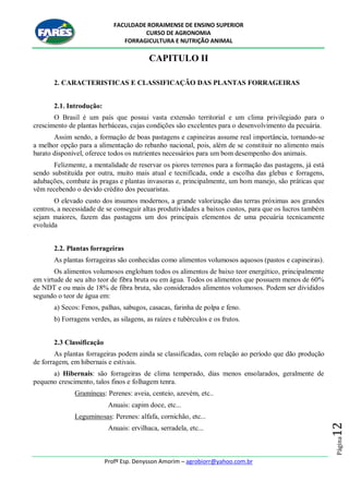 FACULDADE RORAIMENSE DE ENSINO SUPERIOR
CURSO DE AGRONOMIA
FORRAGICULTURA E NUTRIÇÃO ANIMAL
Profº Esp. Denysson Amorim – agrobiorr@yahoo.com.br
Página12
CAPITULO II
2. CARACTERISTICAS E CLASSIFICAÇÃO DAS PLANTAS FORRAGEIRAS
2.1. Introdução:
O Brasil é um país que possui vasta extensão territorial e um clima privilegiado para o
crescimento de plantas herbáceas, cujas condições são excelentes para o desenvolvimento da pecuária.
Assim sendo, a formação de boas pastagens e capineiras assume real importância, tornando-se
a melhor opção para a alimentação do rebanho nacional, pois, além de se constituir no alimento mais
barato disponível, oferece todos os nutrientes necessários para um bom desempenho dos animais.
Felizmente, a mentalidade de reservar os piores terrenos para a formação das pastagens, já está
sendo substituída por outra, muito mais atual e tecnificada, onde a escolha das glebas e forragens,
adubações, combate às pragas e plantas invasoras e, principalmente, um bom manejo, são práticas que
vêm recebendo o devido crédito dos pecuaristas.
O elevado custo dos insumos modernos, a grande valorização das terras próximas aos grandes
centros, a necessidade de se conseguir altas produtividades a baixos custos, para que os lucros também
sejam maiores, fazem das pastagens um dos principais elementos de uma pecuária tecnicamente
evoluída
2.2. Plantas forrageiras
As plantas forrageiras são conhecidas como alimentos volumosos aquosos (pastos e capineiras).
Os alimentos volumosos englobam todos os alimentos de baixo teor energético, principalmente
em virtude de seu alto teor de fibra bruta ou em água. Todos os alimentos que possuem menos de 60%
de NDT e ou mais de 18% de fibra bruta, são considerados alimentos volumosos. Podem ser divididos
segundo o teor de água em:
a) Secos: Fenos, palhas, sabugos, casacas, farinha de polpa e feno.
b) Forragens verdes, as silagens, as raízes e tubérculos e os frutos.
2.3 Classificação
As plantas forrageiras podem ainda se classificadas, com relação ao período que dão produção
de forragem, em hibernais e estivais.
a) Hibernais: são forrageiras de clima temperado, dias menos ensolarados, geralmente de
pequeno crescimento, talos finos e folhagem tenra.
Gramíneas: Perenes: aveia, centeio, azevém, etc..
Anuais: capim doce, etc...
Leguminosas: Perenes: alfafa, cornichão, etc...
Anuais: ervilhaca, serradela, etc...
 