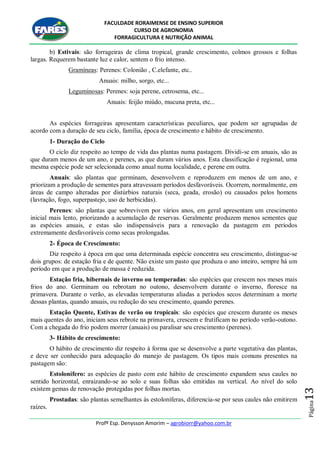 FACULDADE RORAIMENSE DE ENSINO SUPERIOR
CURSO DE AGRONOMIA
FORRAGICULTURA E NUTRIÇÃO ANIMAL
Profº Esp. Denysson Amorim – agrobiorr@yahoo.com.br
Página13
b) Estivais: são forrageiras de clima tropical, grande crescimento, colmos grossos e folhas
largas. Requerem bastante luz e calor, sentem o frio intenso.
Gramíneas: Perenes: Colonião , C.elefante, etc..
Anuais: milho, sorgo, etc...
Leguminosas: Perenes: soja perene, cetrosema, etc...
Anuais: feijão miúdo, mucuna preta, etc...
As espécies forrageiras apresentam características peculiares, que podem ser agrupadas de
acordo com a duração de seu ciclo, família, época de crescimento e hábito de crescimento.
1- Duração do Ciclo
O ciclo diz respeito ao tempo de vida das plantas numa pastagem. Dividi-se em anuais, são as
que duram menos de um ano, e perenes, as que duram vários anos. Esta classificação é regional, uma
mesma espécie pode ser selecionada como anual numa localidade, e perene em outra.
Anuais: são plantas que germinam, desenvolvem e reproduzem em menos de um ano, e
priorizam a produção de sementes para atravessam períodos desfavoráveis. Ocorrem, normalmente, em
áreas de campo alteradas por distúrbios naturais (seca, geada, erosão) ou causados pelos homens
(lavração, fogo, superpastejo, uso de herbicidas).
Perenes: são plantas que sobrevivem por vários anos, em geral apresentam um crescimento
inicial mais lento, priorizando a acumulação de reservas. Geralmente produzem menos sementes que
as espécies anuais, e estas são indispensáveis para a renovação da pastagem em períodos
extremamente desfavoráveis como secas prolongadas.
2- Época de Crescimento:
Diz respeito à época em que uma determinada espécie concentra seu crescimento, distingue-se
dois grupos: de estação fria e de quente. Não existe um pasto que produza o ano inteiro, sempre há um
período em que a produção de massa é reduzida.
Estação fria, hibernais de inverno ou temperadas: são espécies que crescem nos meses mais
frios do ano. Germinam ou rebrotam no outono, desenvolvem durante o inverno, floresce na
primavera. Durante o verão, as elevadas temperaturas aliadas a períodos secos determinam a morte
dessas plantas, quando anuais, ou redução do seu crescimento, quando perenes.
Estação Quente, Estivas de verão ou tropicais: são espécies que crescem durante os meses
mais quentes do ano, iniciam seus rebrote na primavera, crescem e frutificam no período verão-outono.
Com a chegada do frio podem morrer (anuais) ou paralisar seu crescimento (perenes).
3- Hábito de crescimento:
O hábito de crescimento diz respeito à forma que se desenvolve a parte vegetativa das plantas,
e deve ser conhecido para adequação do manejo de pastagem. Os tipos mais comuns presentes na
pastagem são:
Estolonífero: as espécies de pasto com este hábito de crescimento expandem seus caules no
sentido horizontal, enraizando-se ao solo e suas folhas são emitidas na vertical. Ao nível do solo
existem gemas de renovação protegidas por folhas mortas.
Prostadas: são plantas semelhantes às estoloníferas, diferencia-se por seus caules não emitirem
raízes.
 
