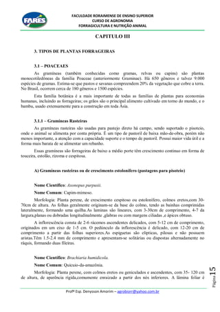 FACULDADE RORAIMENSE DE ENSINO SUPERIOR
CURSO DE AGRONOMIA
FORRAGICULTURA E NUTRIÇÃO ANIMAL
Profº Esp. Denysson Amorim – agrobiorr@yahoo.com.br
Página15
CAPITULO III
3. TIPOS DE PLANTAS FORRAGEIRAS
3.1 – POACEAES
As gramíneas (também conhecidas como gramas, relvas ou capins) são plantas
monocotiledôneas da família Poaceae (anteriormente Graminae). Há 650 gêneros e talvez 9.000
espécies de gramas. Estima-se que pastos e savanas compreendem 20% da vegetação que cobre a terra.
No Brasil, ocorrem cerca de 180 gêneros e 1500 espécies.
Esta família botânica é a mais importante de todas as famílias de plantas para economias
humanas, incluindo as forrageiras; os grãos são o principal alimento cultivado em torno do mundo, e o
bambu, usado extensamente para a construção em toda Ásia.
3.1.1 – Gramíneas Rasteiras
As gramíneas rasteiras são usadas para pastejo direto há campo, sendo suportado o pisoteio,
onde o animal se alimenta por conta própria. É um tipo de pastoril de baixa mão-de-obra, porém não
menos importante, a atenção com a capacidade suporte e o tempo de pastoril. Possui maior vida útil e a
forma mais barata de se alimentar um rebanho.
Essas gramíneas são forrageiras de baixo a médio porte têm crescimento continuo em forma de
touceira, estolão, rizoma e cespitosa.
A) Gramíneas rasteiras ou de crescimento estolonífero (pastagens para pisoteio)
Nome Científico: Axonopus purpusii.
Nome Comum: Capim-mimoso.
Morfologia: Planta perene, de crescimento cespitoso ou estolonífero, colmos eretos,com 30-
70cm de altura. As folhas geralmente originam-se da base do colmo, tendo as bainhas comprimidas
lateralmente, formando uma quilha.As laminas são lineares, com 3-30cm de comprimento, 4-7 da
largura,planas ou dobradas longitudinalmente ,glabras ou com margens ciliadas ,e ápices obtuso.
A inflorescência consta de 2-6 rácemos ascendentes delicados, com 5-12 cm de comprimento,
originados em um eixo de 1-5 cm. O pedúnculo da inflorescência é delicado, com 12-20 cm de
comprimento a partir das folhas superiores.As espiguetas são elípticas, pilosas e não possuem
aristas.Têm 1.5-2.4 mm de comprimento e apresentam-se solitárias ou dispostas alternadamente no
ráquis, formando duas fileiras.
Nome Científico: Brachiaria humidicola.
Nome Comum: Quicuio-da-amazônia.
Morfologia: Planta perene, com colmos eretos ou geniculados e ascendentes, com 35- 120 cm
de altura, de aparência rígida,comumente enraizado a partir dos nós inferiores. A lâmina foliar é
 