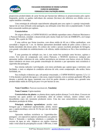 FACULDADE RORAIMENSE DE ENSINO SUPERIOR
CURSO DE AGRONOMIA
FORRAGICULTURA E NUTRIÇÃO ANIMAL
Profº Esp. Denysson Amorim – agrobiorr@yahoo.com.br
Página24
proporciona produtividades de carne bovina por hectare/ano idênticas às proporcionadas pelo capim-
braquiarão, porém, os ganhos individuais dos animais (bovinos) são inferiores aos obtidos com os
capins tanzânia e mombaça.
Uma estratégia de utilização especialmente adequada para esse capim é o pastejo rotacionado.
Apesar de ser mais utilizado como pastagem, sua utilização como feno está se popularizando. É muito
bem consumido também por eqüinos.
Características
De origem africana, o CAPIM MASSAI é um híbrido espontâneo entre o Panicum Maximum e
o Panicum Infestum, estudado e desenvolvido pelo núcleo Gado de Corte da EMBRAPA, em Campo
Grande, MS, a partir de 1984.
É uma cultivar que forma touceiras, com altura média de 60 cm e folhas quebradiças, sem
cerosidade e largura de 1 cm. As lâminas apresentam densidade média de pelos curtos e duros e a
bainha densidade alta desses pelos. Os colmos são verdes e possui excelente produção de forragem,
com grande velocidade de estabelecimento e de rebrota, média tolerância ao frio e boa resistência ao
fogo.
É uma gramínea de múltiplo uso, isto é, tem muito boa aceitação entre bovinos, eqüinos e
ovinos. Em testes de comparação com outros Panicuns, o MASSAI mostrou-se vantajoso por
apresentar melhor cobertura de solo, melhor persistência em terrenos com baixos níveis de fósforo,
maior tolerância em áreas com grande concentração de alumínio e por apresentar mais resistência à
cigarrinha-das-pastagens.
Seu sistema radicular é privilegiado, com raízes profundas que captam água e nutrientes com
facilidade, e mais se adaptam às condições adversas do solo, como compactação, alta acidez, baixa
fertilidade, etc.
Sua avaliação evidenciou que, sob pastejo rotacionado, o CAPIM MASSAI suportou 3,2 a 1,1
UA/ha durante o período das águas e o das secas, respectivamente, com os animais ganhando 400 g/dia
durante o período das águas, mantendo esse nível de ganho durante o período seco, gerando uma
produtividade média de 620 kg de peso vivo por hectare ao ano.
Nome Científico: Panicum maximum cv. Tanzânia)
Nome Comum: Capim-tanzânia
Características da planta: as plantas desse capim podem alcançar 2 m de altura. Crescem em
touceiras nas quais podem ser encontrados, além de colmos verticais, muitos colmos semi-
decumbentes cujos nós raramente produzem raízes. Uma das suas características marcantes é a
abundante produção de folhas.
Principais atributos agronômicos: produz mais
forragem que o tradicional capimcolonião, porém, menos
que o capim-mombaça; cerca de 26 t/ha por ano de matéria
seca foliar.
Apresenta mediana resistência as „cigarrinhas-das-
pastagens‟, em especial às espécies pertencentes aos gêneros
Deois e Notozulia e nenhuma tolerância a condições de
excesso de água no solo. Adapta-se em regiões tropicais
onde o total anual de precipitações excede 1.000 mm, e onde
 