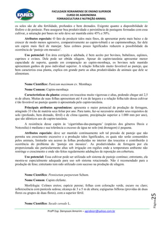 FACULDADE RORAIMENSE DE ENSINO SUPERIOR
CURSO DE AGRONOMIA
FORRAGICULTURA E NUTRIÇÃO ANIMAL
Profº Esp. Denysson Amorim – agrobiorr@yahoo.com.br
Página25
os solos são de alta fertilidade, profundos e bem drenados. Exigente quanto a disponibilidade de
fósforo e de potássio. Para assegurar boa produtividade e persistência de pastagens formadas com essa
cultivar, a saturação por bases no solo deve ser mantida entre 45% e 50%.
Atributos especiais: O fato de produzir talos mais finos, de apresentar porte mais baixo e de
crescer de modo menos agressivo, comparativamente ao capim-tobiatã e ao capimmombaça, faz dele
um capim mais fácil de manejar. Seus colmos pouco lignificados reduzem a possibilidade da
ocorrência de „pastejo em mosaico‟.
Uso potencial: Em área corrigida e adubada, é bem aceito por bovinos, bubalinos, eqüinos,
caprinos e ovinos. Dele pode ser obtida silagem. Apesar do capim-tanzânia apresentar menor
capacidade de suporte, quando em comparação ao capim-mombaça, os bovinos nele mantido
apresentam ganhos de peso individual superior. A relação folha:talo muito favorável ao pastejo, que
bem caracteriza essa planta, explica em grande parte as altas produtividades de animais que dele se
alimentam.
Nome Científico: Panicum maximum cv. Mombaça
Nome Comum: Capim-mombaça
Características da planta: cresce em touceiras muito vigorosas e altas, podendo chegar até 2,5
m de altura. Muitas de suas folhas apresentam até 4 cm de largura e a relação folha:talo dessa cultivar
é tão favorável ao pastejo quanto à apresentada pelo capim-tanzânia.
Principais atributos agronômicos: apresenta o maior potencial de produção de forragem,
atingindo 33 t/ha de matéria seca foliar por ano. Para tanto, faz-se necessário atender seus requisitos de
solo (profundo, bem drenado, fértil) e de clima (quente, precipitação superior a 1.000 mm por ano),
que são idênticos aos do capim-tanzânia.
A resistência desse capim às „cigarrinhas-das-pastagens‟ (espécies dos gêneros Deois e
Notozulia) é mediana e sua tolerância a excesso de água no solo (má drenagem) é pequena.
Atributos especiais: deve ser mantido continuamente sob tal pressão de pastejo que não
permita seu crescimento excessivo e a produção talos lignificados, os quais não serão consumidos
pelos animais, limitarão seu acesso às folhas produzidas no interior das touceiras e contribuirão à
ocorrência do problema do „pastejo em mosaico‟. As produtividades de forragem por ela
proporcionada são particularmente altas sob irrigação em regiões onde a temperatura ambiente não
restringe o crescimento e onde são feitas regularmente adubações de reposição em cobertura.
Uso potencial: Essa cultivar pode ser utilizada sob sistema de pastejo contínuo; entretanto, ela
mostra-se especialmente adequada para uso sob sistema rotacionado. Não é recomendado para a
produção de feno; entretanto tem sido utilizado com sucesso na produção de silagem.
Nome Científico: Pennisetum purpureum Schum.
Nome Comum: Capim elefante.
Morfologia: Colmos eretos; espécie perene; folhas com coloração verde, escuro ou claro;
inflorescência com panícula sedosa; alcança de 3 a 5 m de altura; espiguetas bifloras (providas de duas
flores ou grupos de duas flores), com a superior fértil.
Nome Científico: Secale cereale L.
 