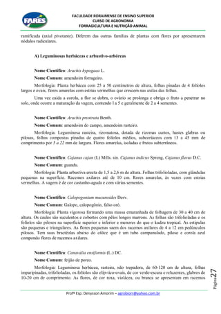 FACULDADE RORAIMENSE DE ENSINO SUPERIOR
CURSO DE AGRONOMIA
FORRAGICULTURA E NUTRIÇÃO ANIMAL
Profº Esp. Denysson Amorim – agrobiorr@yahoo.com.br
Página27
ramificada (axial pivotante). Diferem das outras famílias de plantas com flores por apresentarem
nódulos radiculares.
A) Leguminosas herbáceas e arbustivo-arbóreas
Nome Científico: Arachis hypogaea L.
Nome Comum: amendoim forrageiro.
Morfologia: Planta herbácea com 25 a 50 centímetros de altura, folhas pinadas de 4 folíolos
largos e ovais, flores amarelas com estrias vermelhas que crescem nas axilas das folhas.
Uma vez caída a corola, a flor se dobra, o ovário se prolonga e obriga o fruto a penetrar no
solo, onde ocorre a maturação da vagem, contendo l a 5 e geralmente de 2 a 4 sementes.
Nome Científico: Arachis prostrata Benth.
Nome Comum: amendoim do campo, amendoim rasteiro.
Morfologia: Leguminosa rasteira, rizomatosa, dotada de rizomas curtos, hastes glabras ou
pilosas, folhas compostas pinadas de quatro folíolos médios, subcoriáceos com 13 a 45 mm de
comprimento por 5 a 22 mm de largura. Flores amarelas, isoladas e frutos subterrâneos.
Nome Científico: Cajanus cajan (L) Mills. sin. Cajanus indicus Spreng, Cajanus flavus D.C.
Nome Comum: guandu.
Morfologia: Planta arbustiva erecta de 1,5 a 2,6 m de altura. Folhas trifolioladas, com glândulas
pequenas na superfície. Racemos axilares até de 10 cm. Rores amarelas, às vezes com estrias
vermelhas. A vagem é de cor castanho-aguda e com várias sementes.
Nome Científico: Calopogonium mucunoides Desv.
Nome Comum: Galopo, calopogônio, falso oró.
Morfologia: Planta vigorosa formando uma massa emaranhada de folhagem de 30 a 40 cm de
altura. Os caules são suculentos e cobertos com pêlos longos marrons. As folhas são trifolioladas e os
folíolos são pilosos na superfície superior e inferior e menores do que o kudzu tropical. As estipulas
são pequenas e triangulares. As flores pequenas saem dos racemos axilares de 4 a 12 em pedúnculos
pilosos. Tem suas bractéolas abaixo do cálice que é um tubo campanulado, piloso e corola azul
compondo flores de racemos axilares.
Nome Científico: Canavalia ensiformis (L.) DC.
Nome Comum: feijão de porco.
Morfologia: Leguminosa herbácea, rasteira, não trepadora, de 60-120 cm de altura, folhas
imparipinadas, trifolioladas, os folíolos são elíp-tico-ovais, de cor verde-escura e reluzentes, glabros de
10-20 cm de comprimento. As flores, de cor roxa, violácea, ou branca se apresentam em racemos
 