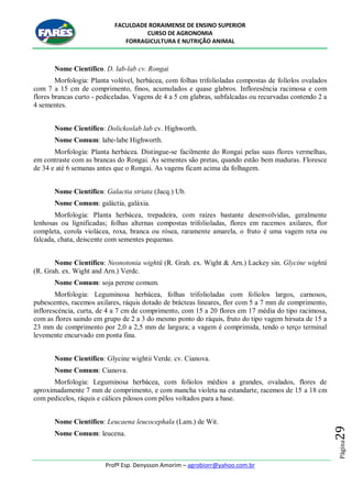 FACULDADE RORAIMENSE DE ENSINO SUPERIOR
CURSO DE AGRONOMIA
FORRAGICULTURA E NUTRIÇÃO ANIMAL
Profº Esp. Denysson Amorim – agrobiorr@yahoo.com.br
Página29
Nome Científico. D. lab-lab cv. Rongai
Morfologia: Planta volúvel, herbácea, com folhas trifolioladas compostas de folíolos ovalados
com 7 a 15 cm de comprimento, finos, acumulados e quase glabros. Infloresência racimosa e com
flores brancas curto - pediceladas. Vagens de 4 a 5 cm glabras, subfalcadas ou recurvadas contendo 2 a
4 sementes.
Nome Científico: Dolickoslab lab cv. Highworth.
Nome Comum: labe-labe Highworth.
Morfologia: Planta herbácea. Distingue-se facilmente do Rongai pelas suas flores vermelhas,
em contraste com as brancas do Rongai. As sementes são pretas, quando estão bem maduras. Floresce
de 34 e até 6 semanas antes que o Rongai. As vagens ficam acima da folhagem.
Nome Científico: Galactia striata (Jacq.) Ub.
Nome Comum: galáctia, galáxia.
Morfologia: Planta herbácea, trepadeira, com raízes bastante desenvolvidas, geralmente
lenhosas ou lignificadas; folhas alternas compostas trifolioladas, flores em racemos axilares, flor
completa, corola violácea, roxa, branca ou rósea, raramente amarela, o fruto é uma vagem reta ou
falcada, chata, deiscente com sementes pequenas.
Nome Científico: Neonotonia wightü (R. Grah. ex. Wight & Arn.) Lackey sin. Glycine wightü
(R. Grah. ex. Wight and Arn.) Verdc.
Nome Comum: soja perene comum.
Morfologia: Leguminosa herbácea, folhas trifolioladas com folíolos largos, carnosos,
pubescentes, racemos axilares, ráquis dotado de brácteas lineares, flor com 5 a 7 mm de comprimento,
inflorescéncia, curta, de 4 a 7 cm de comprimento, com 15 a 20 flores em 17 média do tipo racimosa,
com as flores saindo em grupo de 2 a 3 do mesmo ponto do ráquis, fruto do tipo vagem hirsuta de 15 a
23 mm de comprimento por 2,0 a 2,5 mm de largura; a vagem é comprimida, tendo o terço terminal
levemente encurvado em ponta fina.
Nome Científico: Glycine wightii Verde. cv. Cianova.
Nome Comum: Cianova.
Morfologia: Leguminosa herbácea, com folíolos médios a grandes, ovalados, flores de
aproximadamente 7 mm de comprimento, e com mancha violeta na estandarte, racemos de 15 a 18 cm
com pedicelos, ráquis e cálices pilosos com pêlos voltados para a base.
Nome Científico: Leucaena leucocephala (Lam.) de Wit.
Nome Comum: leucena.
 