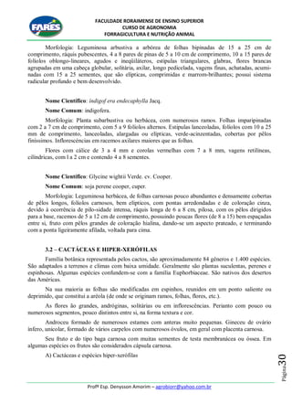FACULDADE RORAIMENSE DE ENSINO SUPERIOR
CURSO DE AGRONOMIA
FORRAGICULTURA E NUTRIÇÃO ANIMAL
Profº Esp. Denysson Amorim – agrobiorr@yahoo.com.br
Página30
Morfologia: Leguminosa arbustiva a arbórea de folhas bipinadas de 15 a 25 cm de
comprimento, ráquis pubescentes, 4 a 8 pares de pinas de 5 a 10 cm de comprimento, 10 a 15 pares de
folíolos oblongo-lineares, agudos e ineqüiláteros, estipulas triangulares, glabras, flores brancas
agrupadas em uma cabeça globular, solitária, axilar, longo pedicelada, vagens finas, achatadas, acumi-
nadas com 15 a 25 sementes, que são elípticas, comprimidas e marrom-brilhantes; possui sistema
radicular profundo e bem desenvolvido.
Nome Científico: índigof era endecaphylla Jacq.
Nome Comum: indigofera.
Morfologia: Planta subarbustiva ou herbácea, com numerosos ramos. Folhas imparipinadas
com 2 a 7 cm de comprimento, com 5 a 9 folíolos alternos. Estipulas lanceoladas, folíolos com 10 a 25
mm de comprimento, lanceoladas, alargadas ou elípticas, verde-acinzentadas, cobertas por pêlos
finíssimos. Inflorescéncias em racemos axilares maiores que as folhas.
Flores com cálice de 3 a 4 mm e corolas vermelhas com 7 a 8 mm, vagens retilíneas,
cilíndricas, com l a 2 cm e contendo 4 a 8 sementes.
Nome Científico: Glycine wightii Verde. cv. Cooper.
Nome Comum: soja perene cooper, cuper.
Morfologia: Leguminosa herbácea, de folhas carnosas pouco abundantes e densamente cobertas
de pêlos longos, folíolos carnosos, bem elípticos, com pontas arredondadas e de coloração cinza,
devido à ocorrência de pilo-sidade intensa, ráquis longa de 6 a 8 cm, pilosa, com os pêlos dirigidos
para a base, racemos de 5 a 12 cm de comprimento, possuindo poucas flores (de 8 a 15) bem espaçadas
entre si, fruto com pêlos grandes de coloração hialina, dando-se um aspecto prateado, e terminando
com a ponta ligeiramente afilada, voltada para cima.
3.2 – CACTÁCEAS E HIPER-XERÓFILAS
Família botânica representada pelos cactos, são aproximadamente 84 gêneros e 1.400 espécies.
São adaptados a terrenos e climas com baixa umidade. Geralmente são plantas suculentas, perenes e
espinhosas. Algumas espécies confundem-se com a família Euphorbiaceae. São nativos dos desertos
das Américas.
Na sua maioria as folhas são modificadas em espinhos, reunidos em um ponto saliente ou
deprimido, que constitui a aréola (de onde se originam ramos, folhas, flores, etc.).
As flores ão grandes, andróginas, solitárias ou em inflorescências. Perianto com pouco ou
numerosos segmentos, pouco distintos entre si, na forma textura e cor.
Androceu formado de numerosos estames com anteras muito pequenas. Gineceu de ovário
ínfero, unicolar, formado de vários carpelos com numerosos óvulos, em geral com placenta carnosa.
Seu fruto e do tipo baga carnosa com muitas sementes de testa membranácea ou óssea. Em
algumas espécies os frutos são considerados cápsula carnosa.
A) Cactáceas e espécies hiper-xerófilas
 