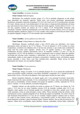 FACULDADE RORAIMENSE DE ENSINO SUPERIOR
CURSO DE AGRONOMIA
FORRAGICULTURA E NUTRIÇÃO ANIMAL
Profº Esp. Denysson Amorim – agrobiorr@yahoo.com.br
Página31
Nome Científico: Arrojadoa rhodantha.
Nome Comum: Rabo-de-raposa.
Morfologia: Em condições normais, atinge 1,5 a 2,0 m, podendo ultrapassar ou não atingir
essas dimensões em situações especiais. Planta ereta, com escassa ramificação aparentemente
dicotômica, articulada a intervalos irregulares (7,5-18,5 cm). Caule com 10-14 costelas pouco elevadas
(3-4 mm). Aréolas cerca de 2 mm distanciadas 6-10 mm entre si e dispostas helicoidalmente, de forma
que cada aréola de uma costela se coloca entre duas da costela seguinte. Aréolas elíticas 2,4-2,5 x 1,5-
2,0 mm; espinhos centrais em número de 7-15 e radiais 13-18. Pseudocefálio limitando cada
articulação, truncado; inúmeras pseudoaréolas com tufos densos de pelos sedosos, alvos, aos quais se
misturam espinhos capiláceos, longos (2-2,5 cm), rosados; todo conjunto é envolvido por densa “juba”
de espinhos delgados, longos (2-2,5 cm) castanho claro-avermelhados.
Nome Científico: Austrocephalocereus dybowskii.
Nome Comum: Cabeça branca ou cabeça-de-velho.
Morfologia: Bastante ramificada desde a base (20-30 ramos por indivíduo), com ramos
tipicamente eretos elevando-se até 3-5 m. Ramos, 7-9 cm de diâmetro e 23-24 costelas ou cristas
longitudinais, resultantes da soldadura entre si da base das auréolas; o que resulta num recobrimento
quase total dos ramos pelos espinhos. Aréolas com 1-4 espinho centrais e 7-12 radiais, em
combinações diversas; espinhos ligeiramente curvos, de tamanhos variados: 2,5 mm a 27 mm de
comprimento e 0,2-0,7 mm de diâmetro; os maiores, geralmente, entre os centrais. Bases dos espinhos
envolvidas por tricomas curtos, laminares e subclavados, de cor creme, 0,5-1 cm de comprimento,
emaranhados, dando ao ramo aspecto alvolanoso característico. Espinhos creme, sub-hialinos quando
jovens, passando a cinza, fosco, com base castanho-claro, amarelado. Ramo jovens de ápice
densamente alvo-lanoso, rico em espinhos delgados.
Nome Científico: Cereus jamacaru.
Nome Comum: Mandacaru.
Morfologia: Atinge, em média, 5 a 6 m, podendo alcançar 10 a 12 m. porção não ramificada do
caule com extensão variada, conforme o caso (água, fertilidade, competição, etc.), variando de mais ou
menos 0,60 a 2,0 m, e 20 a 60 cm de diâmetro, com seção quase circular nos mais velhos.
Ramos irregulares dispostos, em ângulo agudo com o eixo principal levemente encurvados.
Seção transversal dos ramos estrelada, 4-5 ou eventualmente 6-8 cristas, tanto mais profundas quanto
mais para as extremidades. Cristais armadas com grupos de espinhos e aréolas, separadas de 5-8 cm
entre si. Aréolas, 1-5 cm de diâmetro, levemente lanuginosas.
Espinhos radicais em tida periferia da aréola ou apenas em 2/3 basais, em número de 7-10,
curtos ( 1-2,5 cm), de cor cinza. Espinhos centrais 8-10, de tamanho variando entre 2,5-15 cm,
delgados, muito agudos, de cor dourada quando novo tornando-se cinza claro, quando secos. Casca
verde, passando a cinza no caule principal e ramos velhos. Flores nascendo acima das aréolas, verde
externamente (ovário e sépalas) atingindo 28 cm. Bordo das sépalas avermelhado. No ovário e base do
tubo formações bracteiformes (1-1,5 m), de cor vermelha. Tépalas (sépalas e pétalas) mais ou menos
35, sendo as mais externas curtas, subcarnosas e variavelmente verdes; as mais internas alvas, com
bordo finamente recortado e quase levemente ciliado. Estames infinitos, fixo ao tubo da corola nos 2/3
superior. Filetes alvos, esverdeados; antera basifixas, rimosas, amareladas. Ovário ínfero, unilocular;
 