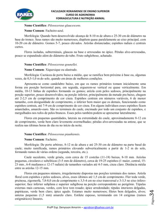 FACULDADE RORAIMENSE DE ENSINO SUPERIOR
CURSO DE AGRONOMIA
FORRAGICULTURA E NUTRIÇÃO ANIMAL
Profº Esp. Denysson Amorim – agrobiorr@yahoo.com.br
Página34
Nome Científico: Pilosocereus glaucescens.
Nome Comum: Facheiro-azul.
Morfologia: Quando bem desenvolvido alcança de 8-10 m de altura e 25-30 cm de diâmetro na
base do tronco. Seus ramos são muito numerosos, dispõem quase paralelamente ao eixo principal, com
10-20 cm de diâmetro. Gomos 5-7, pouco elevados. Aréolas distanciadas; espinhos radiais e centrais
curtos.
Flores isoladas, subterminais, glaucas na base e arroxeadas no ápice. Pétalas alvo-arroxeadas,
pouco se expandindo além do diâmetro do tubo. Fruto subgloboso, achatado.
Nome Científico: Pilosocereus gounellei.
Nome Comum: Xiquexique ou alastrado.
Morfologia: Cactácea de porte baixo a médio, que se ramifica bem próximo à base ou, algumas
vezes, de 0,5-1,0 m do solo, quando em áreas de melhores condições.
Apresenta-se como candelabro baixo, em que os ramos primários tomam inicialmente uma
forma em posição horizontal para, em seguida, erguerem-se vertical ou quase verticalmente. Em
média, 10-13 linhas de espinhos formando os gomos; aréola com pelos sedosos, principalmente na
porção superior, pouco desenvolvidos; na porção inferior, principalmente da metade pra baixo, chegam
até 2-2,5 cm de comprimento de cor cinza. Espinhos centrais em números variáveis, 6 de menor
tamanho, com desigualdade de comprimento, o inferior bem maior que os demais, funcionando como
espinhos centrais, até 7-9 cm de comprimento de cor cinza. Em alguns indivíduos esses espinhos ficam
amarelados, amarelo-ouro. São os terminais do caule, encimado por todo um conjunto de espinhos, e
mergulhados nos tufos de pelos brancos. Esses pelos também podem se apresentar lateralmente.
Flores em pequenas quantidades, laterais na extremidade do caule, aproximadamente 8-12 cm
de comprimento, verde bem claro levemente avermelhadas; pétalas alvo-arroxeadas na antese, que se
realiza nas últimas horas do dia ou no início da noite.
Nome Científico: Pilosocereus piauhiensis.
Nome Comum: Facheiro.
Morfologia: De porte arbóreo, 8-12 m de altura e até 25-30 cm de diâmetro na parte basal do
caule; muito ramificada, ramos primários elevando subverticalmente a partir de 1-2 m do solo,
formando ramos de várias ordens (segunda, terceira, etc.).
Caule suculento, verde griséu, com cerca de 15 costelas (11-18) baixas, 8-10 mm. Aréolas
pequenas, circulares e subelíticas (3-5 mm de diâmetro), cerca de 19-25 espinhos (1 maior, central, 15-
23 mm , 6-8 medianos e 12-17 radiais) de tamanhos variados até 4-5 mm, cinza claro. Distância média
entre as aréolas 12-15 mm.
Flores em pequenos número, irregularmente dispostas nas porções terminais dos ramos. Aréola
floral com espinhos e pelos sedosos, alvos, esses últimos até 1,5 cm de comprimento. Flor toda verde,
pruinosa, zigomorfa, 7,8-8,0 cm de comprimento x 3,5-4 cm no eixo transversal e 3-3,5 no eixo ínfero-
superior; face inferior subplana e superior subgibosa na porção correspondente ao perigônio. Tépalas
externas mais carnosas, verdes, com leve tom rosado; ápice arredondado; tépalas interiores delgadas,
papiráceas, verde bem claro; ápice agudo. Estames muito numerosos; filetes bem delgados, alvos;
anteras pequenas (1,5 mm) amarelo claro. Estilete espesso, terminando em 14 estigmas (ramos
estigmáticos) lineares.
 