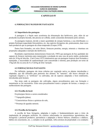 FACULDADE RORAIMENSE DE ENSINO SUPERIOR
CURSO DE AGRONOMIA
FORRAGICULTURA E NUTRIÇÃO ANIMAL
Profº Esp. Denysson Amorim – agrobiorr@yahoo.com.br
Página36
CAPITULO IV
4. FORMAÇÃO E MANEJO DE PASTAGENS
4.1 Importância das pastagens
A pastagem é a fração mais econômica da alimentação dos herbívoros, pois, além de ser
produzida na própria fazenda, não precisa ser colhida, sendo consumida diretamente pelos animais.
As pastagens tropicais, devido a maior quantidade de energia luminosa, a sua distribuição e a
própria fisiologia (capacidade fotossintética, etc. das espécies forrageiras são, praticamente, duas vezes
mais produtivas que as pastagens de clima temperado (Cooper,1970).
Pastos bem formados, em solos férteis, fornecem proteína, energia, minerais e vitaminas em
proporções adequadas à nutrição dos herbívoros.
Resultados experimentais demostraram (Aranovich, 1965) que pastagens de boa qualidade são
capazes de fornecer nutrientes para manutenção e produção de uma vaca de porte médio, produzindo
mais de 10 kg de leite/dia.. Caro Costa (1972) demonstrou que em pastagens tropicais bem formadas e
manejadas, a necessidade de suplementação com concentrado é mínima, para produção em torno de
17kg/cab./dia ou cerca de 4 a 5 mil kg de leite/ lactação.
4.2 FORMAÇÃO DAS PASTAGENS
Por definição, pastagens são áreas cobertas por vegetação nativa ou plantas introduzidas e
adaptadas, que são utilizadas para pastoreio dos animais. Se “naturais”, não houve alteração da
vegetação original e, se “artificiais” ou cultivadas, são de espécies adaptadas e bom rendimento,
introduzidas pelo homem.
Nas áreas onde as pastagens são cultivadas, alguns procedimentos para sua formação e
manutenção se faz necessários. Entre estes procedimentos temos o preparo do terreno, o manejo e o
melhoramento das pastagens.
4.2.1 Escolha do local:
Os principais fatores a serem considerados:
* Topografia (plana),
* Características físicas e químicas do solo,
* Presença de aguadas naturais.
4.2.2 Escolha da forrageira
A escolha de boas forrageira, adaptadas à região, é fundamentalmente para o êxito da
implantação de pastagens artificiais. Os critérios relacionados às características agronômicas das
forrageiras ( potencial produtivo, persistência e adaptação a fatores bióticos, climáticos e edáficos,
hábitos de crescimento, etc...), somados às de qualidade, infra-estrutura da propriedade e às condições
 