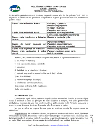 FACULDADE RORAIMENSE DE ENSINO SUPERIOR
CURSO DE AGRONOMIA
FORRAGICULTURA E NUTRIÇÃO ANIMAL
Profº Esp. Denysson Amorim – agrobiorr@yahoo.com.br
Página37
do fazendeiro, poderão orientar os técnicos e proprietários na escolha das forrageiras ( Corsi, 1976). As
exigências e tolerâncias das gramíneas e leguminosas tropicais poderão ser descritas, conforme os
quadros abaixo.
Ribeiro (1968) relata que uma boa forrageira deve possuir as seguintes características:
a) alta relação folha/haste;
b) bom crescimento durante o ano todo;
c) ser perene;
d) facilidade em se estabelecer e dominar;
e) produzir sementes férteis em abundância e de fácil colheita;
f) boa palatabilidade;
g) resistência às pragas e doenças;
h) resistência a extremos climáticos;
i) resistência ao fogo e abalos mecânicos;
j) alto valor nutritivo.
4.2.3 Preparo da área:
Qualquer que seja o tipo de supressão vegetal deve-se inicialmente localizar os cursos d‟água,
visado a delimitar as áreas de proteção das suas nascentes e margens, bem como proporcionar
condições de existência de água para abastecimento do gado em cada pasto. Por outro lado, deve-se
sempre procurar áreas que já estejam desmatada, afim de preservar as matas.
No que se refere ao preparo da área, pode ser realizado através do preparo manual ou
mecanizado.
Preparo manual: em se tratando de mata, as operações desenvolvidas são de broca, derrubada,
rebaixamento e queima, dificilmente ocorre o encoivaramento pelo seu elevado custo. No caso de mata
de terreno inundável, apesar do custo elevado, torna-se geralmente necessário o encoivaramento, visto
ser muito difícil uma queima eficiente, devido ás condições de elevada umidade do terreno.
 
