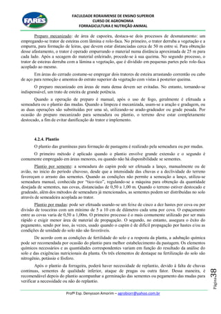 FACULDADE RORAIMENSE DE ENSINO SUPERIOR
CURSO DE AGRONOMIA
FORRAGICULTURA E NUTRIÇÃO ANIMAL
Profº Esp. Denysson Amorim – agrobiorr@yahoo.com.br
Página38
Preparo mecanizado: de área de capoeira, destaca-se dois processos de desmatamento: um
empregando-se trator de esteiras com lâmina e rolo-faca. No primeiro, o trator derruba a vegetação e a
empurra, para formação de leiras, que devem estar distanciadas cerca de 50 m entre si. Para obtenção
desse afastamento, o trator é operado empurrando o material numa distância aproximada de 25 m para
cada lado. Após a secagem do material enleirado, procede-se à sua queima. No segundo processo, o
trator de esteiras derruba com a lâmina a vegetação, que é dividido em pequenas partes pelo rolo-faca
acoplado ao mesmo.
Em áreas do cerrado costume-se empregar dois tratores de esteira arrastando correntão ou cabo
de aço para remoção e amontoa do estrato superior da vegetação com vistas à posterior queima.
O preparo mecanizado em áreas de mata densa devem ser evitadas. No entanto, tornando-se
indispensável, um trato de esteira de grande potência.
Quando a operação de preparo é manual, após o uso de fogo, geralmente é efetuada a
semeadura ou o plantio das mudas. Quando a limpeza é mecanizada, usam-se a aração e gradagem, ou
as duas operações são substituídas por uma só, utilizando-se arado-gradeador ou grade pesada. Por
ocasião do preparo mecanizado para semeadura ou plantio, o terreno deve estar completamente
destocado, a fim de evitar danificação do trator e implemento.
4.2.4. Plantio
O plantio das gramíneas para formação de pastagens é realizado pela semeadura ou por mudas.
O primeiro método é aplicado quando o plantio envolve grande extensão e o segundo é
comumente empregado em áreas menores, ou quando não há disponibilidade se sementes.
Plantio por semente: a semeadura do capim pode ser efetuada a lanço, manualmente ou de
avião, no inicio do período chuvoso, desde que a intensidade das chuvas e a declividade do terreno
favoreçam o arrasto das sementes. Quando as condições não permite a semeação a lanço, utiliza-se
semeadura manual, conhecida por “tico-tico”, regulando-se a máquina para obtenção da quantidade
desejada de sementes, nas covas, distanciadas de 0,50 a 1,00 m. Quando o terreno estiver destocado e
gradeado, além dos métodos de semeadura já mencionados, as sementes podem ser distribuídas no solo
através de semeadeira acoplada ao trator.
Plantio por mudas: pode ser efetuada usando-se um feixe de cinco a dez hastes por cova ou por
divisão de touceiras com um mínimo de 5 a 10 cm de diâmetro cada uma por cova. O espaçamento
entre as covas varia de 0,50 a 1,00m. O primeiro processo é o mais comumente utilizado por ser mais
rápido e exigir menor área de material de propagação. O segundo, no entanto, assegura o êxito do
pegamento, sendo por isso, às vezes, usado quando o capim é de difícil propagação por hastes e/ou as
condições de umidade do solo não são favoráveis.
De acordo com as condições de fertilidade do solo e a resposta da planta, a adubação química
pode ser recomendada por ocasião do plantio para melhor estabelecimento da pastagem. Os elementos
químicos necessários e as quantidades correspondentes variam em função do resultado da análise do
solo e das exigências nutricionais da planta. Os três elementos de destaque na fertilização do solo são
nitrogênio, potássio e fósforo.
Após o plantio da forrageira, poderá haver necessidade de replantio, devido á falta de chuvas
continuas, sementes de qualidade inferior, ataque de pragas ou outra fator. Dessa maneira, é
recomendável depois do plantio acompanhar a germinação das sementes ou pegamento das mudas para
verificar a necessidade ou não do replantio.
 