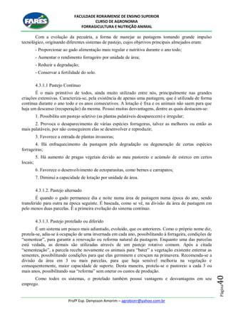 FACULDADE RORAIMENSE DE ENSINO SUPERIOR
CURSO DE AGRONOMIA
FORRAGICULTURA E NUTRIÇÃO ANIMAL
Profº Esp. Denysson Amorim – agrobiorr@yahoo.com.br
Página40
Com a evolução da pecuária, a forma de manejar as pastagens tomando grande impulso
tecnológico, originando diferentes sistemas de pastejo, cujos objetivos principais almejados eram:
- Proporcionar ao gado alimentação mais regular e nutritiva durante o ano todo;
- Aumentar o rendimento forrageiro por unidade de área;
- Reduzir a degradação;
- Conservar a fertilidade do solo.
4.3.1.1 Pastejo Contínuo
É o mais primitivo de todos, ainda muito utilizado entre nós, principalmente nas grandes
criações extensivas. Caracteriza-se, pela existência de apenas uma pastagem, que é utilizada de forma
contínua durante o ano todo e os anos consecutivos. A lotação é fixa e os animais não saem para que
haja um descanso (recuperação) da mesma. Possui muitas desvantagens, dentre as quais destacam-se:
1. Possibilita um pastejo seletivo (as plantas palatáveis desaparecem) e irregular;
2. Provoca o desaparecimento de várias espécies forrageiras, talvez as melhores ou então as
mais palatáveis, por não conseguirem elas se desenvolver e reproduzir;
3. Favorece a entrada de plantas invasoras;
4. Há enfraquecimento da pastagem pela degradação ou degeneração de certas espécies
forrageiras;
5. Há aumento de pragas vegetais devido ao mau pastoreio e acúmulo de esterco em certos
locais;
6. Favorece o desenvolvimento de ectoparasitas, como bernes e carrapatos;
7. Diminui a capacidade de lotação por unidade de área.
4.3.1.2. Pastejo alternado
É quando o gado permanece dia e noite numa área de pastagem numa época do ano, sendo
transferido para outra na época seguinte. É baseada, como se vê, na divisão da área de pastagem em
pelo menos duas parcelas. Ë a primeira evolução do sistema contínuo.
4.3.1.3. Pastejo protelado ou diferido
É um sistema um pouco mais adiantado, evoluído, que os anteriores. Como o próprio nome diz,
protela-se, adia-se à ocupação de uma invernada em cada ano, possibilitando à forrageira, condições de
“sementear”, para garantir a renovação ou reforma natural da pastagem. Enquanto uma das parcelas
está vedada, as demais são utilizadas através de um pastejo rotativo comum. Após a citada
“sementeação”, a parcela recebe novamente os animais para “bater” a vegetação existente enterrar as
sementes, possibilitando condições para que elas germinem e cresçam na primavera. Recomenda-se a
divisão da área em 3 ou mais parcelas, para que haja sensível melhoria na vegetação e
consequentemente, maior capacidade de suporte. Desta maneira, protela-se o pastoreio a cada 3 ou
mais anos, possibilitando sua “reforma” sem onerar os custos de produção.
Como todos os sistemas, o protelado também possui vantagens e desvantagens em seu
emprego.
 