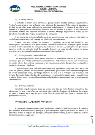 FACULDADE RORAIMENSE DE ENSINO SUPERIOR
CURSO DE AGRONOMIA
FORRAGICULTURA E NUTRIÇÃO ANIMAL
Profº Esp. Denysson Amorim – agrobiorr@yahoo.com.br
Página41
4.3.1.4. Pastejo rotativo
Já utilizado há muitos anos entre nós, o pastejo rotativo também chamado vulgarmente de
“rodízio”, caracteriza-se pela utilização mais intensiva das pastagens. Nela a área de pastagem e
dividida em parcelas, sendo cada parcela pastoreada periodicamente. O número de parcelas é bem
superior e o gado passa sucessivamente em cada uma até retornar a primeira, já suficientemente
descansada, portanto apta a receber novamente os animais. O tempo de pastoreio e a carga de cada
parcela são regulados pelo próprio crescimento das forrageiras.
Ë um sistema de pastoreio aplicado quase que exclusivamente para pastagens cultivadas, em
condições climáticas favorável, impondo um máximo de aproveitamento.
Trata-se, com este método, de aumentar a capacidade produtiva das forrageiras, pela
restauração da fertilidade do solo, pelos cuidados constantes dispensados à pastagem e pelos métodos
racionais de aproveitamento das forrageiras, no pastoreio ou no corte. A vantagem deste processo de
pastoreio reside na utilização total da produção forrageira da cada parcela, sempre em estado
vegetativo novo, época as plantas são muito mais nutritivas e palatáveis.
4.3.1.5 Pastejo rotativo racional (Voisin)
Uma forma aperfeiçoada desse tipo de pastoreio é o pastoreio racional de A. Voisin, médico
veterinário que, após estudos experimentais em sua fazenda na Normandia, passou a ser recomendado
no mundo inteiro. Esse sistema caracteriza-se por uma intensa rotação das parcelas, obedecendo as
exigências do animal e da planta.
O número de parcelas é variável e o gado deve estar separado em categorias, como: vacas com
cria e em gestação, animais em crescimento e gado solteiro, que ocupam sucessivamente cada parcela,
na ordem mencionada acima, por tempo limitado, até que toda a forragem seja consumida sem
prejuízo da rebrota. As parcelas deverão ter dimensões e rendimento forrageiro iguais e o equilíbrio da
produção durante o ano é conseguido através de adubação nitrogenadas para apressar o crescimento do
capim (Voisin).
4.3.1.6 Pastejo em faixas
Caracteriza-se pelo consumo diário de apenas uma faixa do pasto, limitado somente do lado
não pastado por uma cerca móvel, de preferência elétrica (1 fio). Essa cerca é deslocada diariamente,
de modo a colocar ao alcance do gado nova faixa de pasto, suficiente para o consumo diário
previamente calculado.
FATORES DO MANEJO DAS PASTAGENS
A experiência e as pesquisas regionais possibilitam estabelecer padrões de manejo de pastagem
para aumentar a possibilidade da pastagem e, por conseguinte, a produção animal. Na Tabela 1 se
encontra o padrão da resposta das pastagens, manejadas extensivamente, à pressão de rastejo (lotação
animal) nas condições regionais.
 