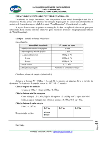 FACULDADE RORAIMENSE DE ENSINO SUPERIOR
CURSO DE AGRONOMIA
FORRAGICULTURA E NUTRIÇÃO ANIMAL
Profº Esp. Denysson Amorim – agrobiorr@yahoo.com.br
Página43
EXEMPLO DE SISTEMAS DE PASTEJO ROTACIONADO
Um sistema de rastejo rotacionado, com seis piquetes e com tempo de rastejo de seis dias e
descanso de 30 dias, apenas com adubação na formação da pastagem, foi testado satisfatoriamente em
pastagem de braqiarão em propriedade leiteira da “Zona Bragqntina” (Camarão et al., no prelo)
A seguir descrevem-se os passos na concepção de dois exemplos de sistema de pastagem
rotacionado. Esse sistemas são mais intensivos que a média dos praticados nas propriedades leiteiras
da “Zona Bragantina).
Exemplo - Sistema de rastejo rotacionado.
Especificações
Quantidade de animais 12 vacas e um touro
Tempo de descanso de cada piquete 30 dias
Tempo de pastejo de cada piquete 15 dias
1 U.A (unidade animal) 450 kg de PV
1 vaca 400 kg de PV
1 touro 600 kg de PV
Taxa de lotação 1,5 U.A/há
Adubação da pastagem Nenhuma ou apenas na formação
Cálculo do número de piquetes (sub-divisão)
Aplica-se a formula N = Pd/Poc + 1, onde N é o número de piquetes, Pd é o período de
descanso e Poc é o tempo de pastejo, tem-se N= 30/15 +1 = 3 piquetes.
Cálculo do peso dos animais
12 vacas x 400kg + 1 touro x 600kg =5.400kg
Cálculo da área total da pastagem
Como a carga é 1,5 U.A/ha, logo há irá suportar 1,5 x 450kg ou 675 kg de peso vivo.
Então, a área de pastagem para o total de animais é 5.400kg / 675 kg = 8 há.
Cálculo da área de cada piquete
8 ha / 3 = 2,67 ha
Representação gráfica:
Exercício:
 