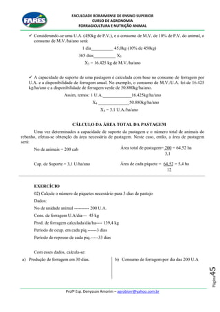 FACULDADE RORAIMENSE DE ENSINO SUPERIOR
CURSO DE AGRONOMIA
FORRAGICULTURA E NUTRIÇÃO ANIMAL
Profº Esp. Denysson Amorim – agrobiorr@yahoo.com.br
Página45
 Considerando-se uma U.A. (450kg de P.V.), e o consumo de M.V. de 10% de P.V. do animal, o
consumo de M.V./ha/ano será:
1 dia__________ 45,0kg (10% de 450kg)
365 dias__________ X3
X3 = 16.425 kg de M.V./ha/ano
 A capacidade de suporte de uma pastagem é calculada com base no consumo de forragem por
U.A. e a disponibilidade de forragem anual. No exemplo, o consumo de M.V./U.A. foi de 16.425
kg/ha/ano e a disponibilidade de forragem verde de 50.880kg/ha/ano.
Assim, temos: 1 U.A._____________16.425kg/ha/ano
X4 ______________50.880kg/ha/ano
X4 = 3.1 U.A./ha/ano
CÁLCULO DA ÁREA TOTAL DA PASTAGEM
Uma vez determinados a capacidade de suporte da pastagem e o número total de animais do
rebanho, efetua-se obtenção da área necessária de pastagem. Neste caso, então, a área de pastagem
será:
No de animais = 200 cab
Cap. de Suporte = 3,1 U/ha/ano
EXERCÍCIO
02) Calcule o número de piquetes necessário para 3 dias de pastejo
Dados:
No de unidade animal ---------- 200 U.A.
Cons. de forragem U.A/dia--- 45 kg
Prod. de forragem calculada/dia/ha---- 139,4 kg
Período de ocup. em cada piq.------3 dias
Período de repouso de cada piq.-----33 dias
Com esses dados, calcula-se:
a) Produção de forragem em 30 dias. b) Consumo de forragem por dia das 200 U.A
Área total de pastagem= 200 = 64,52 ha
3,1
Área de cada piquete = 64,52 = 5,4 ha
12
 