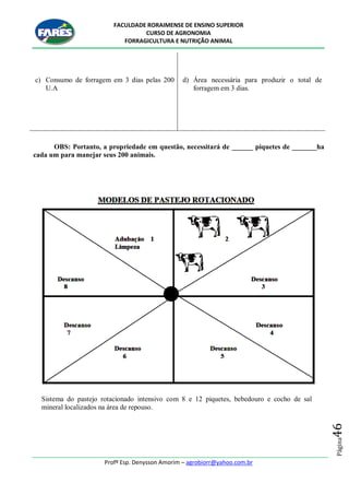 FACULDADE RORAIMENSE DE ENSINO SUPERIOR
CURSO DE AGRONOMIA
FORRAGICULTURA E NUTRIÇÃO ANIMAL
Profº Esp. Denysson Amorim – agrobiorr@yahoo.com.br
Página46
c) Consumo de forragem em 3 dias pelas 200
U.A
d) Área necessária para produzir o total de
forragem em 3 dias.
OBS: Portanto, a propriedade em questão, necessitará de ______ piquetes de _______ha
cada um para manejar seus 200 animais.
Sistema do pastejo rotacionado intensivo com 8 e 12 piquetes, bebedouro e cocho de sal
mineral localizados na área de repouso.
 