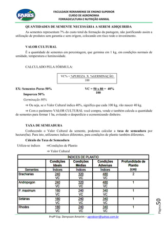 FACULDADE RORAIMENSE DE ENSINO SUPERIOR
CURSO DE AGRONOMIA
FORRAGICULTURA E NUTRIÇÃO ANIMAL
Profº Esp. Denysson Amorim – agrobiorr@yahoo.com.br
Página50
QUANTIDADES DE SEMENTE NECESSÁRIA A SEREM ADIQUIRIDA
As sementes representam 7% do custo total da formação da pastagem, não justificando assim a
utilização de produtos sem garantia e sem origem, colocando em risco todo o investimento.
VALOR CULTURAL
É a quantidade de sementes em percentagem, que germina em 1 kg, em condições normais de
umidade, temperatura e luminosidade.
CALCULADO PELA FÓRMULA:
EX: Sementes Puras 50%
Impureza 50%
Germinação 80%
VC = 50 x 80 = 40%
100
⇒ Ou seja, se o Valor Cultural indica 40%, significa que cada 100 kg, vão nascer 40 kg.
⇒ Com o parâmetro VALOR CULTURAL você compra, vende e também calcula a quantidade
de sementes para formar 1 ha, evitando o desperdício e economizando dinheiro.
TAXA DE SEMEADURA
Conhecendo o Valor Cultural da semente, podemos calcular a taxa de semeadura por
hectare(ha). Para isto, utilizamos índices diferentes, para condições de plantio também diferentes.
Cálculo da Taxa de Semeadura
Utiliza-se índices ⇒Condições de Plantio
⇒ Valor Cultural
VC% = %PUREZA X %GERMINAÇÃO
100
 