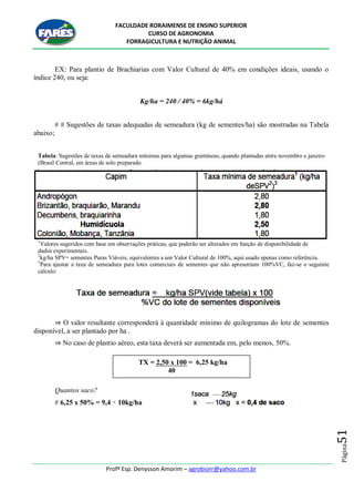 FACULDADE RORAIMENSE DE ENSINO SUPERIOR
CURSO DE AGRONOMIA
FORRAGICULTURA E NUTRIÇÃO ANIMAL
Profº Esp. Denysson Amorim – agrobiorr@yahoo.com.br
Página51
EX: Para plantio de Brachiarias com Valor Cultural de 40% em condições ideais, usando o
índice 240, ou seja:
Kg/ha = 240 / 40% = 6kg/há
# # Sugestões de taxas adequadas de semeadura (kg de sementes/ha) são mostradas na Tabela
abaixo;
Tabela: Sugestões de taxas de semeadura mínimas para algumas gramíneas, quando plantadas entre novembro e janeiro
(Brasil Central, em áreas de solo preparado.
1
Valores sugeridos com base em observações práticas, que poderão ser alterados em função de disponibilidade de
dados experimentais.
2
kg/ha SPV= sementes Puras Viáveis, equivalentes a um Valor Cultural de 100%, aqui usado apenas como referência.
3
Para ajustar a taxa de semeadura para lotes comerciais de sementes que não apresentam 100%VC, faz-se o seguinte
cálculo:
⇒ O valor resultante corresponderá à quantidade mínimo de quilogramas do lote de sementes
disponível, a ser plantado por ha .
⇒ No caso de plantio aéreo, esta taxa deverá ser aumentada em, pelo menos, 50%.
Quantos saco?
# 6,25 x 50% = 9,4 ≈ 10kg/ha
TX = 2,50 x 100 = 6,25 kg/ha
40
 