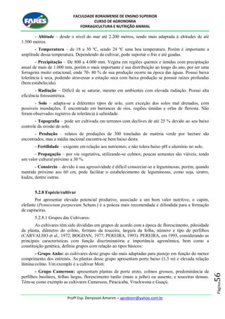 FACULDADE RORAIMENSE DE ENSINO SUPERIOR
CURSO DE AGRONOMIA
FORRAGICULTURA E NUTRIÇÃO ANIMAL
Profº Esp. Denysson Amorim – agrobiorr@yahoo.com.br
Página56
- Altitude – desde o nível do mar até 2.200 metros, sendo mais adaptada à altitudes de até
1.500 metros.
- Temperatura – de 18 a 30 ºC, sendo 24 ºC uma boa temperatura. Porém é importante a
amplitude dessa temperatura. Dependendo da cultivar, pode suportar o frio e até geadas.
- Precipitação – De 800 a 4.000 mm. Vegeta em regiões quentes e úmidas com precipitação
anual de mais de 1.000 mm, porém o mais importante é sua distribuição ao longo do ano, por ser uma
forrageira muito estacional, onde 70- 80 % de sua produção ocorre na época das águas. Possui baixa
tolerância à seca, podendo atravessar a estação seca com baixa produção se possuir raízes profundas
(bem estabelecida).
- Radiação – Difícil de se saturar, mesmo em ambientes com elevada radiação. Possui alta
eficiência fotossintética.
- Solo – adapta-se a diferentes tipos de solo, com exceção dos solos mal drenados, com
possíveis inundações. É encontrado em barrancas de rios, regiões úmidas e orlas de floresta. Não
foram observados registros de tolerância à salinidade.
- Topografia – pode ser cultivada em terrenos com declives de até 25 % devido ao seu baixo
controle da erosão do solo.
- Produção – relatos de produções de 300 toneladas de matéria verde por hectare são
encontrados, mas a média nacional encontra-se bem baixo desta.
- Fertilidade – exigente em relação aos nutrientes; e não tolera baixo pH e alumínio no solo.
- Propagação – por via vegetativa, utilizando-se colmos; poucas sementes são viáveis, tendo
um valor cultural próximo a 30 %.
- Consórcio – devido à sua agressividade é difícil consorciar-se a leguminosas, porém, quando
mantida próximo aos 60 cm, pode facilitar o estabelecimento de leguminosas, como soja, siratro,
kudzu, dentre outras.
5.2.8 Espécie/cultivar
Por apresentar elevado potencial produtivo, associado a um bom valor nutritivo, o capim,
elefante (Pennisetum purpureum Schum.) é a poácea mais recomendada e difundida para a formação
de capineiras.
5.2.8.1 Grupos das Cultivares:
As cultivares têm sido divididas em grupos de acordo com a época de florescimento, pilosidade
da planta, diâmetro do colmo, formato da touceira, largura da folha, número e tipo de perfilhos
(CARVALHO et al., 1972; BOGDAN, 1977; PEREIRA, 1993). PEREIRA, em 1993, considerando as
principais características com função discriminatória e importância agronômica, bem como a
constituição genética, definiu grupos com relação ao tipos básicos:
- Grupo Anão: as cultivares deste grupo são mais adaptadas para pastejo em função do menor
comprimento dos entrenós. As plantas desse grupo apresentam porte baixo (1,5 m) e elevada relação
lâmina:colmo. Um exemplo é a cultivar Mott.
- Grupo Cameroon: apresentam plantas de porte ereto, colmos grossos, predominância de
perfilhos basilares, folhas largas, florescimento tardio (maio a julho) ou ausente, e touceiras densas.
Têm-se como exemplo as cultivares Cameroon, Piracicaba, Vruckwona e Guaçú.
 