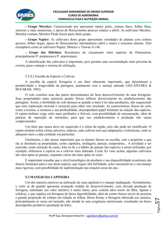 FACULDADE RORAIMENSE DE ENSINO SUPERIOR
CURSO DE AGRONOMIA
FORRAGICULTURA E NUTRIÇÃO ANIMAL
Profº Esp. Denysson Amorim – agrobiorr@yahoo.com.br
Página57
- Grupo Mercker: Caracterizado por apresentar menor porte, colmos finos, folhas finas,
menores e mais numerosas, e época de florescimento precoce (março a abril). As cultivares Mercker,
Mercker comum, Mercker Pinda fazem parte deste grupo.
- Grupo Napier: As cultivares deste grupo apresentam variedades de plantas com colmos
grossos, folhas largas, época de florescimento intermediaria (abril a maio) e touceiras abertas. Têm
exemplares como as cultivares Napier, Mineiro e Taiwan A-146.
- Grupo dos Híbridos: Resultantes do cruzamento entre espécies de Pennisetum,
principalmente P. purpureum e P. americanum.
A identificação das cultivares é importante, pois permite uma recomendação mais próxima da
correta, para o manejo e sistema de utilização.
5.2.8.2 Escolha da Espécie e Cultivar:
A escolha da espécie forrageira é um fator altamente importante, que determinará a
produtividade e longevidade da pastagem, juntamente com o manejo adotado (ALCÂNTARA &
BUFARAH, 1983).
O solo constitui uma das partes determinantes do bom desenvolvimento de uma forrageira.
Suas propriedades tanto químicas quanto físicas influem decisivamente no estabelecimento das
pastagens. Assim, a fertilidade do solo destaca-se quando a meta é ter altas produções, não esquecendo
que uma exploração racional é essencial para obter este resultado. As características físicas do solo,
como a textura, a estrutura e sua profundidade, desempenham papel limitante na seleção das espécies.
O capim-elefante exige solos mais profundos e friáveis, com possibilidade de mecanização, além de
práticas de reposição de nutrientes, para que seu estabelecimento e produção não sejam
comprometidos.
Um fator que nunca deve ser esquecido é o clima da região, pois não pode ser modificado. O
capim-elefante tolera climas adversos, todavia, cada cultivar tem suas adaptações e tolerâncias, onde se
adequam mais a cada condição em particular.
Finalmente, e não menos importante que os demais fatores na escolha, está o propósito a que
ela se destinará na propriedade, como capineira, ensilagem, pastejo, temporárias... A atividade a ser
exercida, como extração de carne, leite ou lã, e o hábito de pastejo das espécies a serem utilizadas, por
exemplo, diferencia a espécie ou a cultivar mais indicada. Como foi visto acima, algumas cultivares
são mais aptas ao pastejo, enquanto outras são mais aptas ao corte.
É importante ressaltar que o nível tecnológico do produtor e sua disponibilidade econômica são
fatores limitantes para o uso desta espécie, que requer alta fertilidade, solos mecanizáveis e um manejo
mais rigoroso, com possibilidade de suplementação nas estações secas do ano.
5.3 MANEJO DA CAPINEIRA
Um dos maiores entraves na utilização de uma capineira é o manejo inadequado. Normalmente,
o corte se dá quando apresenta avançado estádio de desenvolvimento, com elevada produção de
forragem, entretanto seu valor nutritivo é muito baixo, pois contém altos teores de fibra, lignina e
celulose, o que implica em forragem de baixa digestibilidade, além de conter baixos níveis de proteína
e grande proporção de colmos em relação às folhas. Desta forma, a forragem oferecida aos animais,
principalmente as vacas em lactação, não atende às suas exigências nutricionais, resultando em baixo
desempenho produtivo (produção de leite).
 