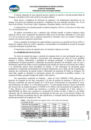 FACULDADE RORAIMENSE DE ENSINO SUPERIOR
CURSO DE AGRONOMIA
FORRAGICULTURA E NUTRIÇÃO ANIMAL
Profº Esp. Denysson Amorim – agrobiorr@yahoo.com.br
Página58
O manejo adequado de uma capineira procura explorar ao máximo a elevada produtividade de
forragem, conciliada ao bom valor nutritivo do capim-elefante.
Desta forma, a freqüência de utilização da capineira é de fundamental importância no seu
manejo. Com base em resultados de pesquisas, a freqüência de corte indicada (em dias) é de: 56 em
Ouro Preto d'Oeste; 70 em Porto Velho, Ariquemes, Presidente Médici e de 84 em Vilhena.
A capineira deve ser utilizada quando as plantas atingirem 1,80 m e o corte deve ser feito entre
15 e 30 cm acima do solo.
Na prática recomenda-se que a capineira seja utilizada quando as plantas atingirem altura
média de 1,80 m, com o surgimento das primeiras folhas secas em sua base, mantendo-se o corte entre
15 a 30 cm acima do solo. Caso a capineira apresente-se "passada", deve ser cortada e fornecida a
animais com menores exigências nutricionais.
Como a produção de forragem do capim-elefante concentra-se no período de chuvas (70%), a
prática de vedação, deixar de cortar a capineira, é recomendada com finalidade de conservar forragem
em pé para utilização no período seco
O material proveniente da capineira deve ser triturado e disposto no cocho.
5.4. PERÍODO DE OCUPAÇÃO:
No início da estação das águas, o período de ocupação deve ser mais prolongado para que os
meristemas apicais sejam eliminados, favorecendo uma rebrotação por meio de novos perfilhos
basilares e axilares, melhorando a qualidade da forragem produzida. A alteração no hábito de
perfilhamento da planta permitirá a exploração do potencial produtivo da forrageira, uma vez que a
distribuição espacial das folhas é pouco prejudicada pela redução do ritmo de crescimento dos colmos,
e os meristemas apicais ficam protegidos do pastejo. A não eliminação do meristema apical
prejudicará a composição bromatológica da forragem rapidamente com a idade, devido à lignificação,
aumento dos constituintes da parede celular e diminuição da proporção de folhas na forragem. Por
outro lado, quando se eliminam os meristemas apicais, há a promoção de perfilhos axilares e do
acúmulo de folhas, gerando forragem de melhor valor nutritivo.
Em experimento conduzido na Embrapa – Gado de Leite, DERESZ (1999) observou que
períodos de ocupação de três dias, associados a 30 dias de período de descanso e 200 kg de N e
K/ha.ano, resultaram em taxas de lotação de 5 UA/ha sem o fornecimento de concentrado às vacas,
que produziram, em média, 12 a 14 kg leite/vaca.dia, e 7 UA/ha quando forneceu 2 kg de concentrado
por vaca por dia, na estação das águas. E CÓSER et al. (1998a), com três períodos de ocupação, de 1 a
5 dias, observou que à medida que aumenta-se o período de ocupação até 5 dias, reduz-se a
digestibilidade da massa seca, aumenta-se a proporção de colmos na dieta e reduz-se a de folhas,
entretanto, não foi observada diferenças em produção de leite por vaca ou por hectare (Tabela 18).
Apesar da diferença na produção não ter sido significativa, a oscilação diária da produção de leite foi
grande para períodos de ocupação de 5 dias.
Tabela – Efeito de períodos de ocupação sobre o valor nutritivo da forragem
e a produção de leite
 