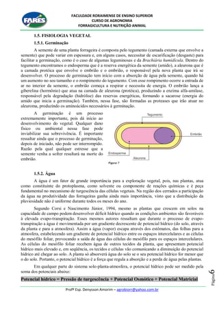 FACULDADE RORAIMENSE DE ENSINO SUPERIOR
CURSO DE AGRONOMIA
FORRAGICULTURA E NUTRIÇÃO ANIMAL
Profº Esp. Denysson Amorim – agrobiorr@yahoo.com.br
Página6
1.5. FISIOLOGIA VEGETAL
1.5.1. Germinação
A semente de uma planta forrageira é composta pelo tegumento (camada externa que envolve a
semente) que pode variar em espessura e, em alguns casos, necessitar de escarificação (desgaste) para
facilitar a germinação, como é o caso de algumas leguminosas e da Brachiária humidícula. Dentro do
tegumento encontramos o endosperma que é a reserva energética da semente (amido), a aleurona que é
a camada protéica que envolve o embrião e o embrião, o responsável pela nova planta que irá se
desenvolver. O processo de germinação tem início com a absorção de água pela semente, quando há
um aumento no seu tamanho e o rompimento do tegumento. Com esse rompimento ocorre a entrada de
ar no interior da semente, o embrião começa a respirar e necessita de energia. O embrião lança a
giberelina (hormônio) que atua na camada de aleurona (protéica), produzindo a enzima alfa-amilase,
responsável pela degradação (hidrólise) das reservas energéticas, formando a sacarose (energia do
amido que inicia a germinação). Também, nessa fase, são formadas as proteases que irão atuar no
aleuroma, produzindo os aminoácidos necessários à germinação.
A germinação é um processo
extremamente importante, pois dá início ao
desenvolvimento do vegetal. Qualquer dano
físico ou ambiental nessa fase pode
inviabilizar sua sobrevivência. É importante
ressaltar ainda que o processo de germinação,
depois de iniciado, não pode ser interrompido.
Razão pela qual qualquer estresse que a
semente venha a sofrer resultará na morte do
embrião.
1.5.2. Água
A água é um fator de grande importância para a exploração vegetal, pois, nas plantas, atua
como constituinte do protoplasma, como solvente ou componente de reações químicas e é peça
fundamental no mecanismo de turgescência das células vegetais. Na região dos cerrados a participação
da água na produtividade das forrageiras ganha ainda mais importância, visto que a distribuição da
pluviosidade não é uniforme durante todos os meses do ano.
Segundo Corsi e Nascimento Júnior, 1994, mesmo as plantas que crescem em solos na
capacidade de campo podem desenvolver déficit hídrico quando as condições ambientes são favoráveis
à elevada evapo-transpiração. Esses mesmos autores ressaltam que durante o processo de evapo-
transpiração a água é movimentada por um gradiente decrescente de potencial hídrico (do solo, através
da planta e para a atmosfera). Assim a água (vapor) escapa através dos estômatos, das folhas para a
atmosfera, estabelecendo um gradiente de potencial hídrico entre os espaços intercelulares e as células
do mesófilo foliar, provocando a saída de água das células do mesófilo para os espaços intercelulares.
As células do mesófilo foliar recebem água de outros tecidos da planta, que apresentam potencial
hídrico mais elevado e, em seqüência, os tecidos e células vão comunicando a diminuição do potencial
hídrico até chegar ao solo. A planta só absorverá água do solo se o seu potencial hídrico for menor que
o do solo. Portanto, o potencial hídrico é a força que regula a absorção e a perda de água pelas plantas.
Em qualquer parte do sistema solo-planta-atmosfera, o potencial hídrico pode ser medido pela
soma dos potenciais abaixo:
Potencial hídrico = Pressão de turgescência + Potencial Osmótico + Potencial Matricial
 