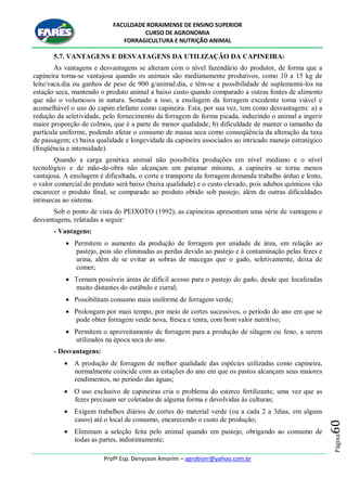 FACULDADE RORAIMENSE DE ENSINO SUPERIOR
CURSO DE AGRONOMIA
FORRAGICULTURA E NUTRIÇÃO ANIMAL
Profº Esp. Denysson Amorim – agrobiorr@yahoo.com.br
Página60
5.7. VANTAGENS E DESVATAGENS DA UTILIZAÇÃO DA CAPINEIRA:
As vantagens e desvantagens se alteram com o nível fazendário do produtor, de forma que a
capineira torna-se vantajosa quando os animais são medianamente produtivos, como 10 a 15 kg de
leite/vaca.dia ou ganhos de peso de 900 g/animal.dia, e têm-se a possibilidade de suplementá-los na
estação seca, mantendo o produto animal a baixo custo quando comparado a outras fontes de alimento
que não o volumosos in natura. Somado a isso, a ensilagem da forragem excedente torna viável e
aconselhável o uso do capim elefante como capineira. Esta, por sua vez, tem como desvantagens: a) a
redução da seletividade, pelo fornecimento da forragem de forma picada, induzindo o animal a ingerir
maior proporção de colmos, que é a parte de menor qualidade; b) dificuldade de manter o tamanho da
partícula uniforme, podendo afetar o consumo de massa seca como conseqüência da alteração da taxa
de passagem; c) baixa qualidade e longevidade da capineira associados ao intricado manejo estratégico
(freqüência e intensidade).
Quando a carga genética animal não possibilita produções em nível mediano e o nível
tecnológico e de mão-de-obra não alcançam um patamar mínimo, a capineira se torna menos
vantajosa. A ensilagem é dificultada, o corte e transporte da forragem demanda trabalho árduo e lento,
o valor comercial do produto será baixo (baixa qualidade) e o custo elevado, pois adubos químicos vão
encarecer o produto final, se comparado ao produto obtido sob pastejo, além de outras dificuldades
intínsecas ao sistema.
Sob o ponto de vista do PEIXOTO (1992), as capineiras apresentam uma série de vantagens e
desvantagens, relatadas a seguir:
- Vantagens:
 Permitem o aumento da produção de forragem por unidade de área, em relação ao
pastejo, pois são eliminadas as perdas devido ao pastejo e à contaminação pelas fezes e
urina, além de se evitar as sobras de macegas que o gado, seletivamente, deixa de
comer;
 Tornam possíveis áreas de difícil acesso para o pastejo do gado, desde que localizadas
muito distantes do estábulo e curral;
 Possibilitam consumo mais uniforme de forragem verde;
 Prolongam por mais tempo, por meio de cortes sucessivos, o período do ano em que se
pode obter forragem verde nova, fresca e tenra, com bom valor nutritivo;
 Permitem o aproveitamento de forragem para a produção de silagem ou feno, a serem
utilizados na época seca do ano.
- Desvantagens:
 A produção de forragem de melhor qualidade das espécies utilizadas como capineira,
normalmente coincide com as estações do ano em que os pastos alcançam seus maiores
rendimentos, no período das águas;
 O uso exclusivo de capineiras cria o problema do esterco fertilizante, uma vez que as
fezes precisam ser coletadas de alguma forma e devolvidas às culturas;
 Exigem trabalhos diários de cortes do material verde (ou a cada 2 a 3dias, em alguns
casos) até o local de consumo, encarecendo o custo de produção;
 Eliminam a seleção feita pelo animal quando em pastejo, obrigando ao consumo de
todas as partes, indistintamente;
 