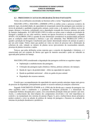 FACULDADE RORAIMENSE DE ENSINO SUPERIOR
CURSO DE AGRONOMIA
FORRAGICULTURA E NUTRIÇÃO ANIMAL
Profº Esp. Denysson Amorim – agrobiorr@yahoo.com.br
Página63
6.2 – PROCESSOS E CAUSAS DA DEGRADAÇÃO DAS PASTAGENS
Várias são as definições encontradas na literatura sobre o termo "degradação de pastagens".
MACEDO (1993) e MACEDO e ZIMMER (1993) os define como o processo evolutivo da
perda de vigor, de produtividade, de capacidade de recuperação natural das pastagens para sustentar os
níveis de produção e qualidade exigida pelos animais, assim como, o de superar os efeitos nocivos de
pragas, doenças e invasoras, culminando com a degradação avançada dos recursos naturais, em razão
de manejos inadequados. Já CARVALHO (1993) se refere ao termo como a redução na produção de
forragem e também no seu valor nutritivo, mesmo em épocas favoráveis ao crescimento, e segundo
SPAIN e GUALDRON (1991) é quando há uma diminuição considerável na produtividade potencial
para as condições edafo-climáticas e bióticas a que está submetida. Para MEIRELLES (1993) é
quando a produção de forragem é insuficiente para manter determinado número de animais no pasto e
por um certo tempo. Outros sinais que podem ser vistos no início do processo são a diminuição da
cobertura do solo, redução no número de plantas novas (provenientes da ressemeadura natural),
presença de plantas invasoras e cupins.
Nota-se, que pelas definições acima expostas que o conceito de degradação é dinâmico, e é
caracterizado por um conjunto de fatores que agem de maneira associada e pode ser reduzida ou
agravada pelas práticas de manejo.
MACEDO (1995) considerando a degradação das pastagens conforme as seguintes etapas:
 Implantação e estabelecimento das pastagens;
 Utilização das pastagens (ação climática e biótica, práticas culturais e de manejo);
 Queda do vigor e da produtividade – efeito na capacidade de suporte;
 Queda na qualidade nutricional – efeito no ganho de peso animal:
 Degradação dos recursos naturais;
Conclui que o acompanhamento da capacidade de suporte permite antecipar etapas mais graves
do processo de degradação, principalmente quando os recursos naturais já começam a deteriorar.
Segundo NASCIMENTO JÚNIOR et al. (1994) não há dúvida que o manejo da pastagem visa
obter equilíbrio entre o rendimento e a qualidade da forragem produzida e a manutenção da
composição botânica desejada para o pasto, com concomitante produção ótima por animal e por área.
Assim, o conhecimento das inter-relações dos componentes envolvidos é de vital importância no
controle e na manipulação dos sistemas de pastejo (Figura 1), pois a inobservância desses princípios
podem conduzir a erros na adoção de práticas de manejo de pastagens e fracassos na condução de
sistemas de produção duradouros e produtivos.
 