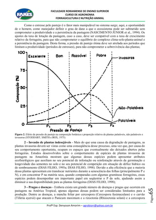 FACULDADE RORAIMENSE DE ENSINO SUPERIOR
CURSO DE AGRONOMIA
FORRAGICULTURA E NUTRIÇÃO ANIMAL
Profº Esp. Denysson Amorim – agrobiorr@yahoo.com.br
Página65
Como o estresse pelo pastejo é o fator mais manipulável no sistema surge, aqui, a oportunidade
de o homem, como manejador definir o grau de dano a que o ecossistema pode ser submetido sem
comprometer a produtividade e a persistência da pastagem (NASCIMENTO JÚNIOR et al., 1994). Os
ajustes da taxa de lotação da pastagem, caso a caso, deve ser compatível com a taxa de crescimento
relativo da forrageira, para que não comprometer o equilíbrio do complexo clima-solo-planta-animal e
a persistência da pastagem. Desta forma, a pressão de pastejo ótima deve ser atrelada aos períodos que
limitam a produtividade (períodos de estresses), para não comprometer a sobrevivência das plantas;
Figura 2. Efeito da pressão de pastejo na composição botânica e proporção relativa de plantas palatáveis, não palatáveis e
invasoras (STODDART, SMITH e BOX, 1975).
2 - Invasão de plantas indesejáveis - Mais do que uma causa da degradação de pastagens, as
plantas invasoras devem ser vistas como uma conseqüência desse processo, uma vez que, por causa do
seu comportamento oportunista, ocupam os espaços que eventualmente são deixados abertos pelas
forrageiras. Estudos desenvolvidos sobre o comportamento de espécies de plantas invasoras de
pastagens na Amazônia mostram que algumas dessas espécies podem apresentar atributos
ecofisiológicos que auxiliam no seu potencial de infestação ou reinfestação através da germinação e
longevidade das sementes no solo e no seu potencial de competição em situação de défice hídrico ou
de sombreamento (DIAS FILHO, 1995a; DIAS FILHO, 1998). Devido a alta eficiência que a maioria
dessa plantas apresentam em translocar nutrientes durante a senescência das folhas (principalmente P e
N), e em concentrar P na matéria seca, quando comparadas com algumas gramíneas forrageiras, essas
espécies podem desempenhar um importante papel em seqüestrar o P do solo, ajudando assim a
diminuir a sua disponibilidade para as plantas forrageiras (DIAS FILHO, 1998);
3 - Pragas e doenças - Embora exista um grande número de doenças e pragas que ocorrem em
pastagens na América Tropical, apenas algumas dessas podem ser consideradas limitantes para a
produção. Dentre as doenças, a mancha foliar por cercospora (Cercospora fusimaculans) e o carvão
(Tilletia ayersii) que atacam o Panicum maximum e a rizoctonia (Rhizoctonia solani) e a cercospora
 