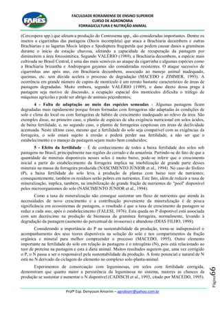 FACULDADE RORAIMENSE DE ENSINO SUPERIOR
CURSO DE AGRONOMIA
FORRAGICULTURA E NUTRIÇÃO ANIMAL
Profº Esp. Denysson Amorim – agrobiorr@yahoo.com.br
Página66
(Cercospora spp.) que afetam a produção do Centrosema spp., são consideradas importantes. Dentre os
insetos a cigarrinhas das pastagens (Deois incompleta) que ataca a Brachiaria decumbens e outras
Brachiarias e as lagartas Mocis latipes e Spodoptera frugiperda que podem causar danos a gramíneas
durante o início da estação chuvosa, afetando a capacidade de recuperação da pastagem por
diminuírem a área fotossintética. Segundo VALÉRIO (1989), a Brachiaria decumbens, a espécie mais
cultivada no Brasil Central, é uma das mais sensíveis ao ataque da cigarrinha e algumas espécies como
a Brachiaria brizantha e Andropogon gayanus são consideradas resistentes. O ataque sucessivo de
cigarrinhas ano após ano, em Brachiaria decumbens, associado ao manejo animal inadequado,
queimas, etc. sem dúvida acelera o processo de degradação (MACEDO e ZIMMER, 1993). A
ocorrência em grande número de cupins de montículo é um retrato bastante característico de áreas de
pastagens degradadas. Muito embora, segundo VALÉRIO (1989), o dano direto dessa praga à
pastagem seja motivo de discussão, a ocupação espacial dos montículos dificulta o tráfego de
máquinas agrícolas e pode ser abrigo de animais peçonhentos;
4 - Falta de adaptação ao meio das espécies semeadas - Algumas pastagens ficam
degradadas mais rapidamente porque foram formadas com forrageiras não adaptadas às condições de
solo e clima do local ou com forrageiras de hábito de crescimento inadequado ao relevo da área. São
exemplos disso, no primeiro caso, o plantio de espécies de alta exigência nutricional em solos ácidos,
de baixa fertilidade, e, no segundo caso, o plantio de forrageiras cespitosas em áreas de declividade
acentuada. Neste último caso, mesmo que a fertilidade do solo seja compatível com as exigências da
forrageira, o solo estará sujeito à erosão e poderá perder sua fertilidade, a não ser que o
estabelecimento e o manejo da pastagem sejam muito bem conduzidos;
5 - Efeito da fertilidade – É de conhecimento de todos a baixa fertilidade dos solos sob
pastagens no Brasil, principalmente nas regiões do cerrado e da amazônia. Partindo-se do fato de que a
quantidade de minerais disponíveis nesses solos é muito baixo, pode-se inferir que o crescimento
inicial a partir do estabelecimento da forrageira implica na imobilização de grande parte desses
minerais na massa da forrageira produzida (NASCIMENTO JÚNIOR et al., 1994). No caso do fósforo
(P), a baixa fertilidade do solo leva, à produção de plantas com baixo teor de nutrientes;
consequentemente, também os resíduos serão pobres em nutrientes. Este fato, além de reduzir a taxa de
mineralização, implica, também, na imobilização de grande fração de nutrientes do "pool" disponível
pelos microorganismos do solo (NASCIMENTO JÚNIOR et al., 1994).
Como a taxa de mineralização não consegue sustentar um fluxo de nutrientes que atenda às
necessidades de novo crescimento e a contribuição proveniente da mineralização é de pouca
significância em ecossistemas de pastagens, o resultado é que a taxa de crescimento da pastagem se
reduz a cada ano, após o estabelecimento (FALESI, 1976). Esta queda no P disponível está associada
com um decréscimo na produção de biomassa da gramínea forrageira, normalmente, levando à
degradação da pastagem (aumento do percentual de invasoras) e abandono (DIAS FILHO, 1998).
Considerando a importância do P na sustentabilidade da produção, torna-se indispensável o
acompanhamento dos seus teores disponíveis na solução do solo e nos compartimentos da fração
orgânica e mineral para melhor compreender o processo (MACEDO, 1995). Outro elemento
importante na fertilidade do solo em relação às pastagens é o nitrogênio (N), pois está relacionado ao
teor de proteína na pastagem e esta à dieta animal. Muitos resultados sugerem que, uma vez corrigido
o P, o N passa a ser o responsável pela sustentabilidade da produção. A fonte potencial e natural de N
está no N derivado da ciclagem do elemento no complexo solo-planta-animal.
Experimentos de consorciação com leguminosas, em solos com fertilidade corrigida,
demonstram que quanto maior a persistência da leguminosa no sistema, maiores as chances da
produção se sustentar e aumentar o N disponível (CADISCH et al., 1993, citado por MACEDO, 1995).
 