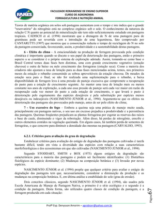 FACULDADE RORAIMENSE DE ENSINO SUPERIOR
CURSO DE AGRONOMIA
FORRAGICULTURA E NUTRIÇÃO ANIMAL
Profº Esp. Denysson Amorim – agrobiorr@yahoo.com.br
Página67
Teores de matéria orgânica em solos sob pastagens aumentam com o tempo e isto indica que o grande
"reservatório" do nitrogênio está no complexo orgânico sob o solo. O conhecimento da natureza da
relação C:N quanto ao potencial de mineralização não tem sido suficientemente estudado em pastagens
tropicais. CADISCH et al. (1994) mostraram que a drenagem de N de uma pastagem pura de
gramíneas pode ser revertida com a introdução de uma leguminosa, fato comprovado por
CANTARUTTI (1997) que mostrou que a consorciação reduziu o tempo de reciclagem do N no solo
da pastagem consorciada, favorecendo, assim, a produtividade e a sustentabilidade destas pastagens.
6 - Efeito do clima - A estacionalidade na produção de forragem provocada pela condição
climática é importante quando se discute o seu papel da deterioração das pastagens, então o primeiro
aspecto a se considerar é o próprio sistema de exploração adotado. Assim, tomando-se como base o
Brasil Central temos duas fases bem distintas, uma com grande crescimento vegetativo (estação
chuvosa) e outra de baixo ou nulo crescimento das forrageiras (estação seca). Como a maioria dos
criadores não ajustam a taxa de lotação para as duas fases mencionadas acima, temos, nos primeiros
meses da estação o rebanho consumindo as sobras aproveitáveis da estação chuvosa. De meados da
estação seca para o final, se não for realizada uma suplementação para o rebanho, a baixa
disponibilidade de forragem leva à uma pressão de pastejo excessiva que compromete a recuperação
do pasto para a estação de crescimento seguinte. Ao manter uma taxa de lotação mais ou menos
constante nos anos de exploração, a cada ano essa pressão de pastejo será cada vez maior em razão da
recuperação cada vez menor do pasto a cada estação de crescimento, o que levará o pasto à
deterioração pelo esgotamento das espécies desejáveis e pela substituição por espécies menos
desejáveis ou indesejáveis (NASCIMENTO JÚNIOR et al., 1994). Argumenta-se que os efeitos na
deterioração das pastagens são provocados pelo manejo, antes de ser pelo efeito do clima;
7 - Uso excessivo do fogo – Embora a queima seja uma prática de manejo muito usada,
principalmente em pastagens nativas, o seu uso em excesso prejudica a produtividade e a persistência
das pastagens. Queimas freqüentes prejudicam as plantas forrageiras por esgotar as reservas das raízes
e base do caule, diminuindo o vigor da rebrotação. Além disso, há perdas de nitrogênio, enxofre e
outros elementos contidos na vegetação queimada. Em alguns casos, há também perda de sementes de
forrageiras, o que concorre para diminuir a densidade das mesmas na pastagem (CARVALHO, 1993).
6.2.1. Critérios para avaliação do grau de degradação
Estabelecer critérios para avaliação do estágio de degradação das pastagens cultivadas é tarefa
bastante difícil, tendo em vista a diversidade das espécies com relação a suas características
morfofisiológicas e dos ecossistemas em que são cultivadas (NASCIMENTO JÚNIOR et al., 1994).
Segundo STODDART, SMITH e BOX (1975) alguns estágios da degradação são
característicos para a maioria das pastagens e podem ser facilmente identificados: (1) Distúrbios
fisiológicos da espécie dominante; (2) Mudanças na composição botânica e (3) Invasão por novas
espécies.
NASCIMENTO JÚNIOR et al. (1994) propõe que qualquer critério para avaliar o estágio de
degradação das pastagens tem que, necessariamente, considerar a diminuição da produção e as
mudanças na composição botânica. E, em última análise a estabilidade do solo (grau de erosão).
Dois conceitos clássicos, segundo NASCIMENTO JÚNIOR et al. (1994), são usados pela
Escola Americana de Manejo de Pastagem Nativa, o primeiro é o sítio ecológico e o segundo é a
condição da pastagem. Desta forma, são utilizados quatro classes de condição da pastagem, e a
forragem produzida em cada situação:
 